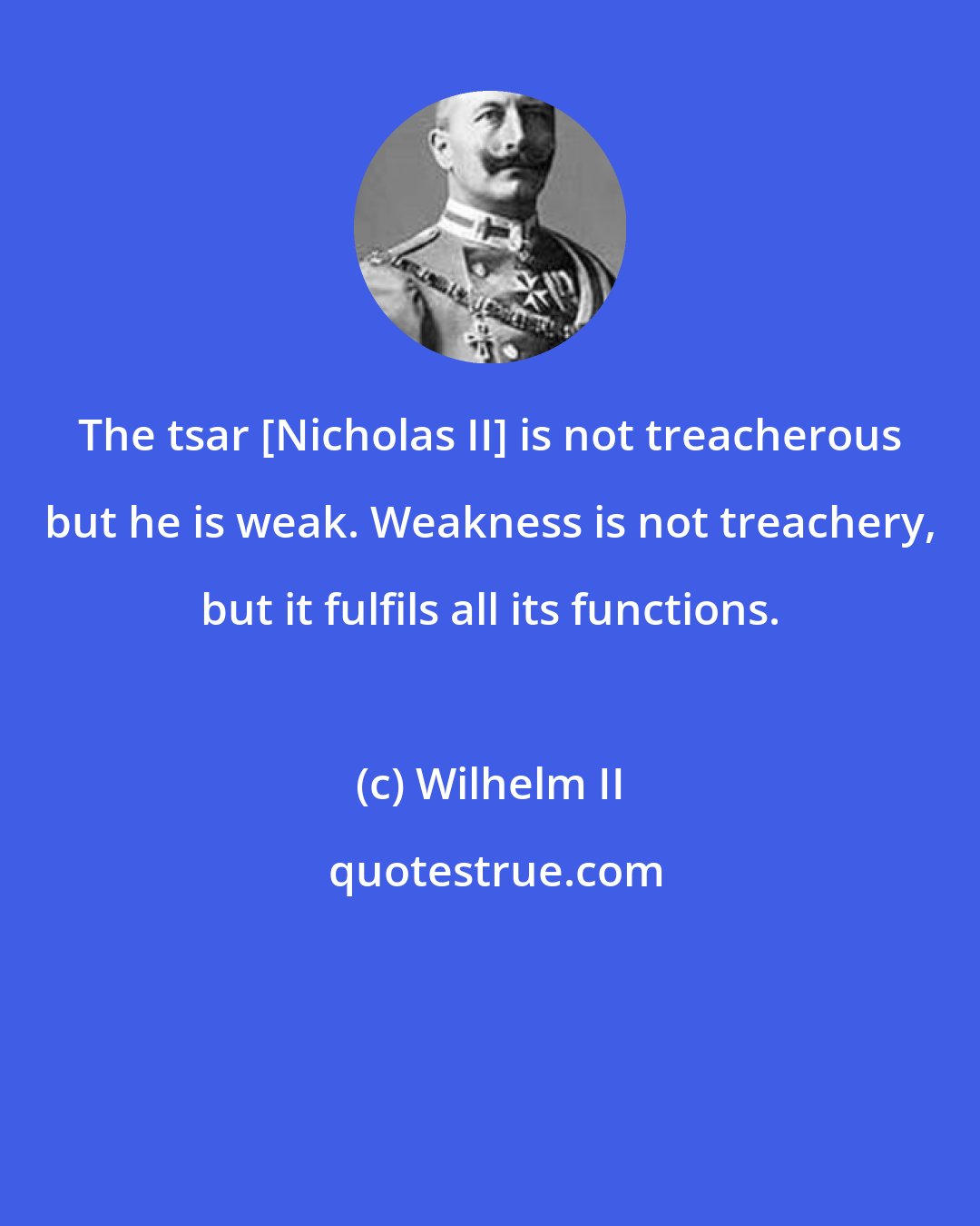 Wilhelm II: The tsar [Nicholas II] is not treacherous but he is weak. Weakness is not treachery, but it fulfils all its functions.