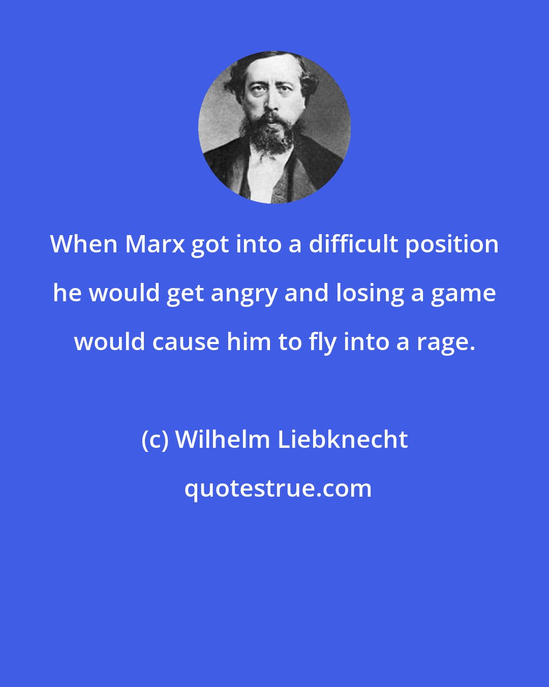 Wilhelm Liebknecht: When Marx got into a difficult position he would get angry and losing a game would cause him to fly into a rage.