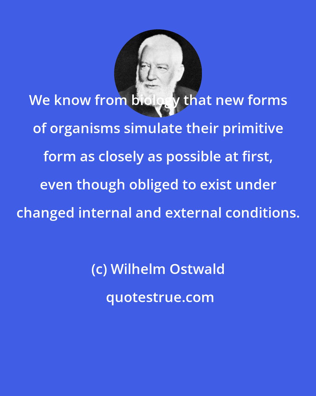 Wilhelm Ostwald: We know from biology that new forms of organisms simulate their primitive form as closely as possible at first, even though obliged to exist under changed internal and external conditions.
