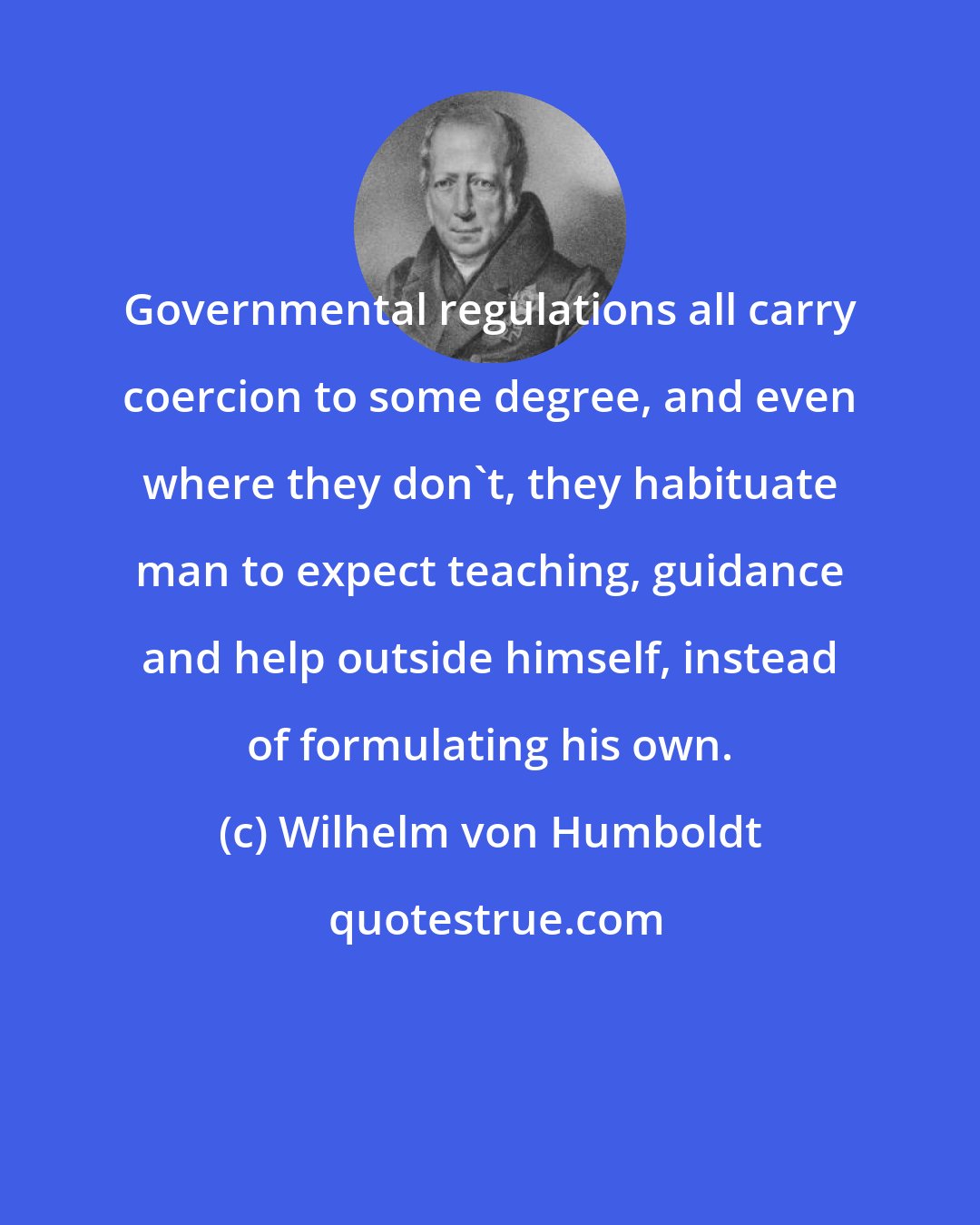 Wilhelm von Humboldt: Governmental regulations all carry coercion to some degree, and even where they don't, they habituate man to expect teaching, guidance and help outside himself, instead of formulating his own.