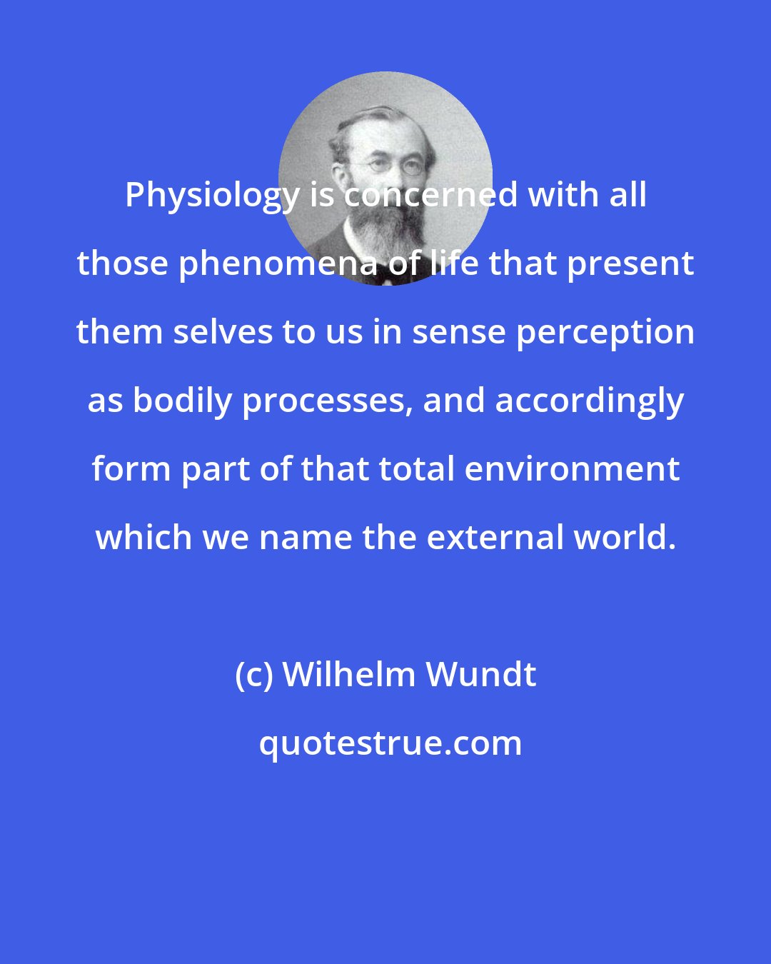 Wilhelm Wundt: Physiology is concerned with all those phenomena of life that present them selves to us in sense perception as bodily processes, and accordingly form part of that total environment which we name the external world.
