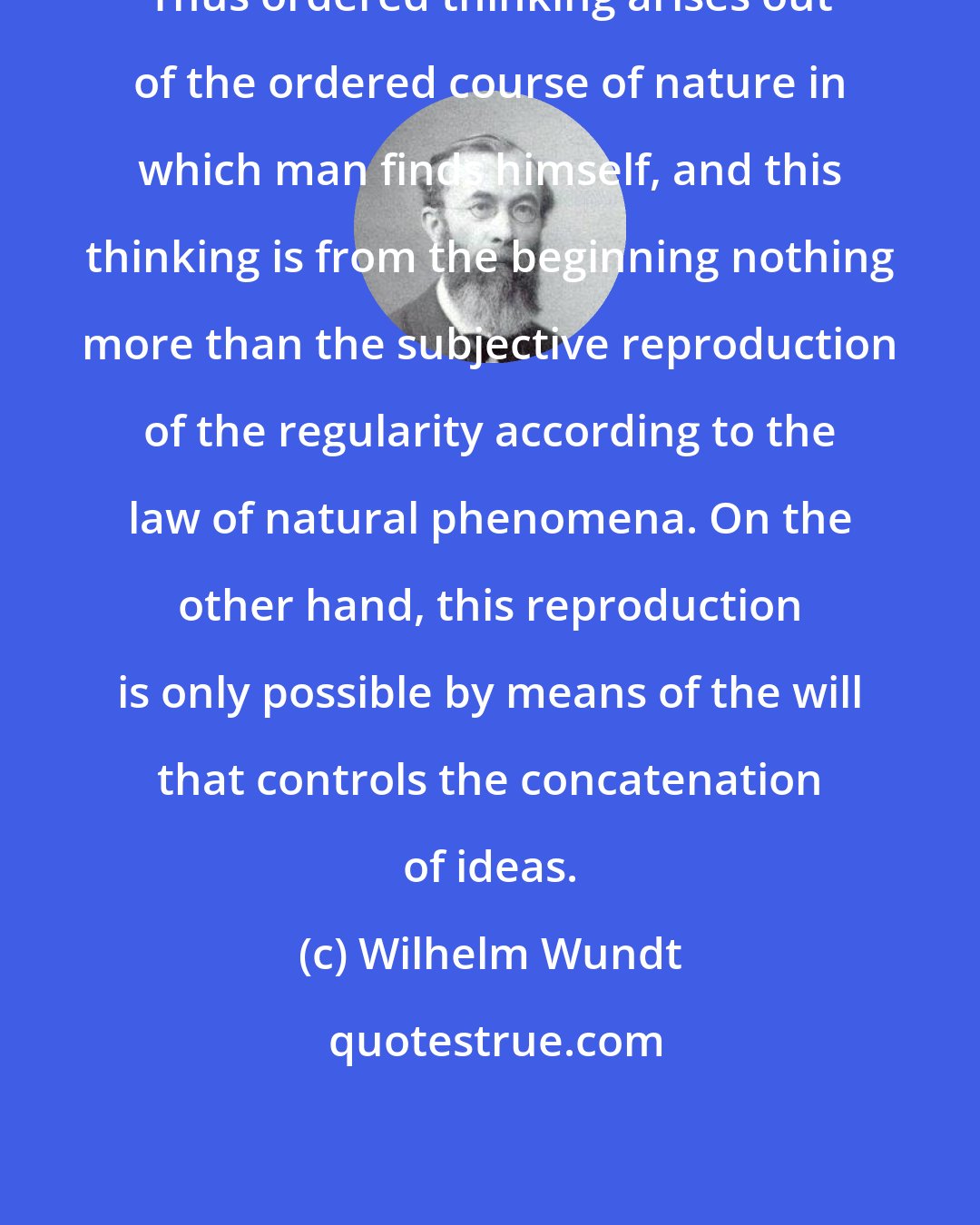 Wilhelm Wundt: Thus ordered thinking arises out of the ordered course of nature in which man finds himself, and this thinking is from the beginning nothing more than the subjective reproduction of the regularity according to the law of natural phenomena. On the other hand, this reproduction is only possible by means of the will that controls the concatenation of ideas.
