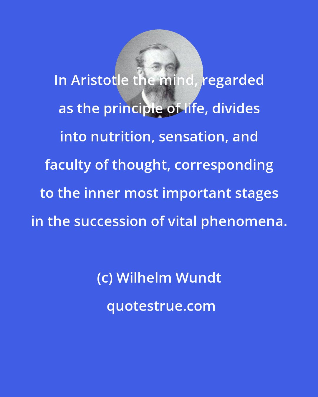 Wilhelm Wundt: In Aristotle the mind, regarded as the principle of life, divides into nutrition, sensation, and faculty of thought, corresponding to the inner most important stages in the succession of vital phenomena.