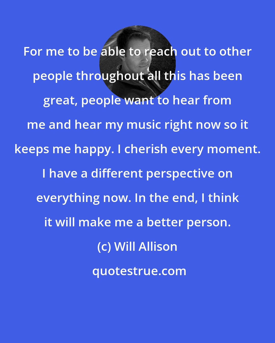 Will Allison: For me to be able to reach out to other people throughout all this has been great, people want to hear from me and hear my music right now so it keeps me happy. I cherish every moment. I have a different perspective on everything now. In the end, I think it will make me a better person.