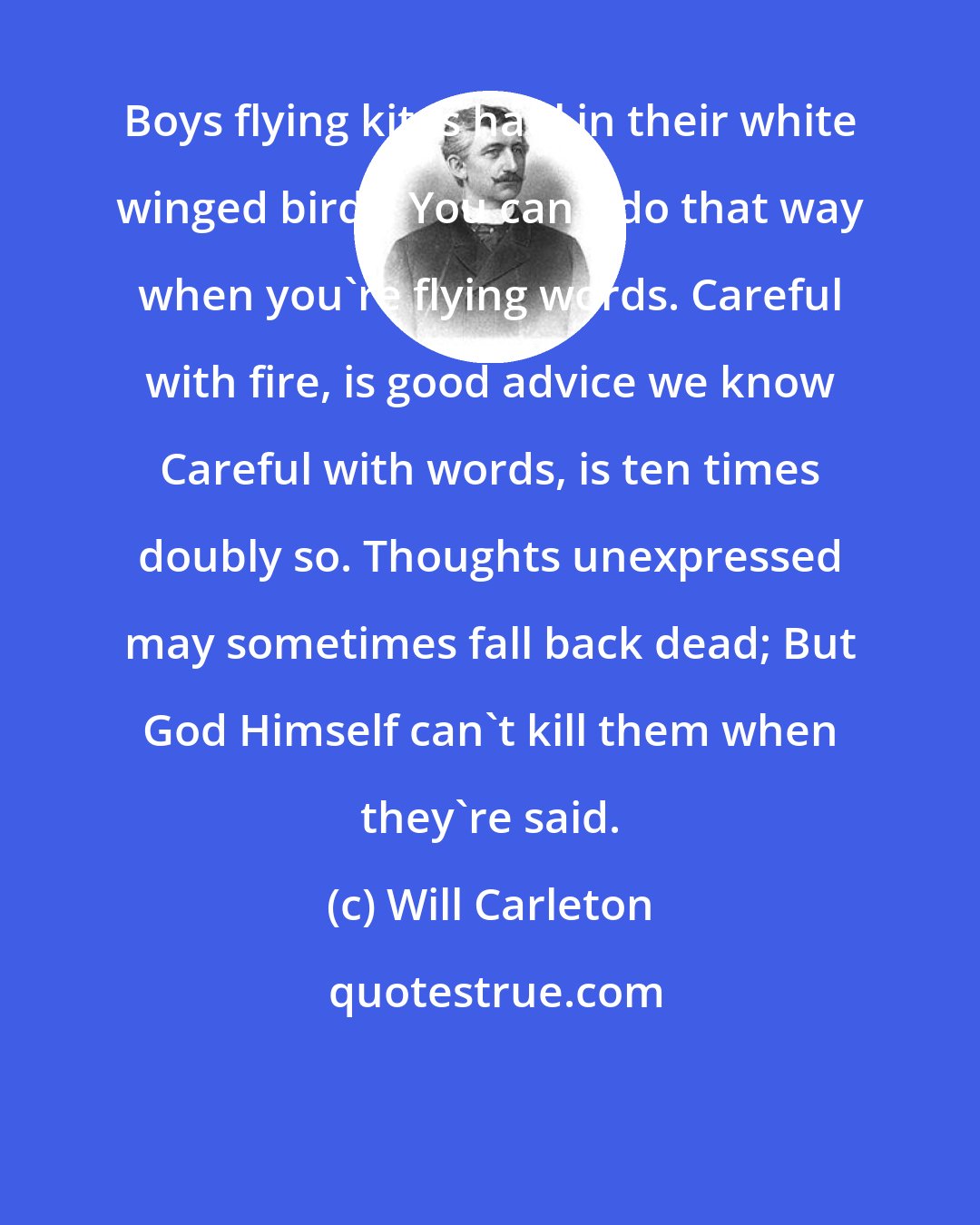 Will Carleton: Boys flying kites haul in their white winged birds; You can't do that way when you're flying words. Careful with fire, is good advice we know Careful with words, is ten times doubly so. Thoughts unexpressed may sometimes fall back dead; But God Himself can't kill them when they're said.