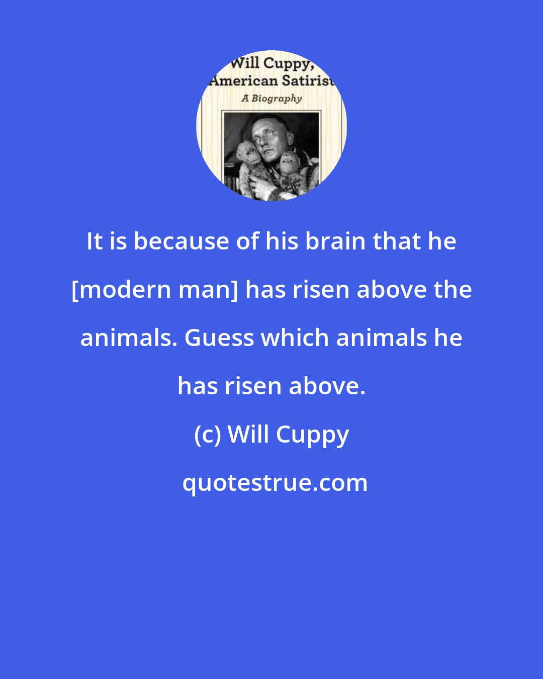 Will Cuppy: It is because of his brain that he [modern man] has risen above the animals. Guess which animals he has risen above.