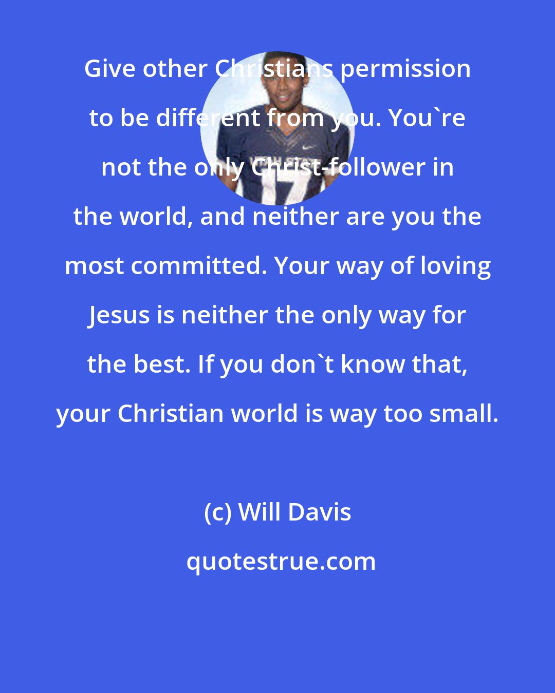 Will Davis: Give other Christians permission to be different from you. You're not the only Christ-follower in the world, and neither are you the most committed. Your way of loving Jesus is neither the only way for the best. If you don't know that, your Christian world is way too small.