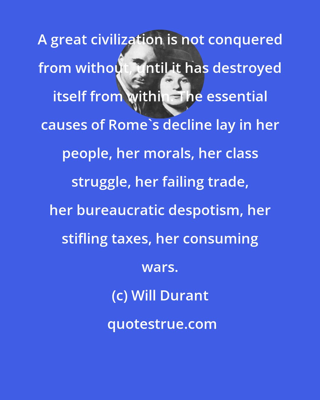 Will Durant: A great civilization is not conquered from without, until it has destroyed itself from within. The essential causes of Rome's decline lay in her people, her morals, her class struggle, her failing trade, her bureaucratic despotism, her stifling taxes, her consuming wars.