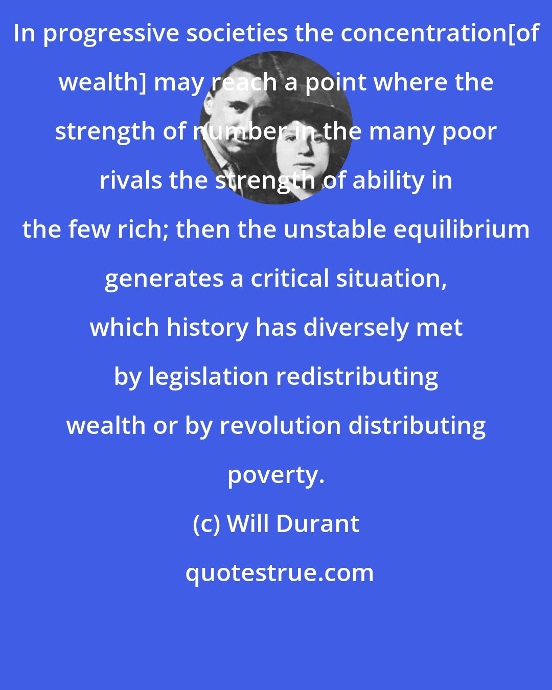Will Durant: In progressive societies the concentration[of wealth] may reach a point where the strength of number in the many poor rivals the strength of ability in the few rich; then the unstable equilibrium generates a critical situation, which history has diversely met by legislation redistributing wealth or by revolution distributing poverty.