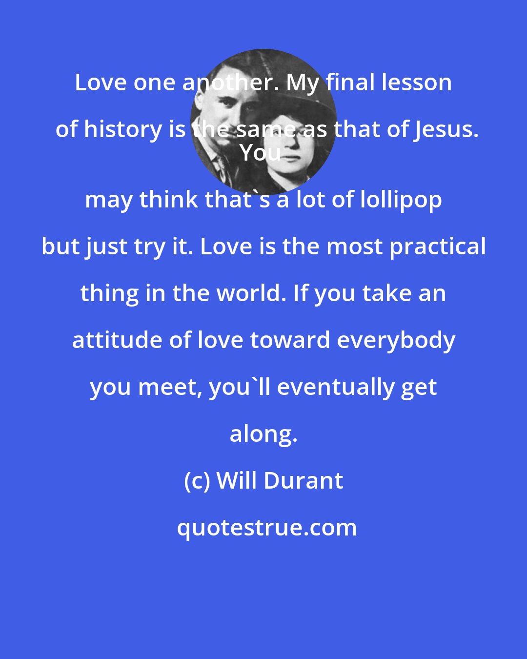 Will Durant: Love one another. My final lesson of history is the same as that of Jesus.
You may think that's a lot of lollipop but just try it. Love is the most practical thing in the world. If you take an attitude of love toward everybody you meet, you'll eventually get along.