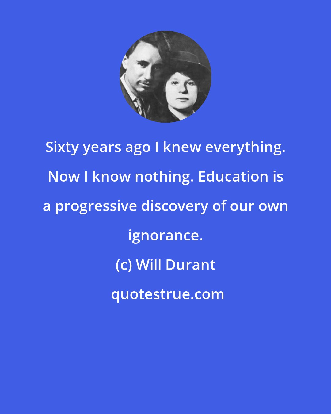 Will Durant: Sixty years ago I knew everything. Now I know nothing. Education is a progressive discovery of our own ignorance.