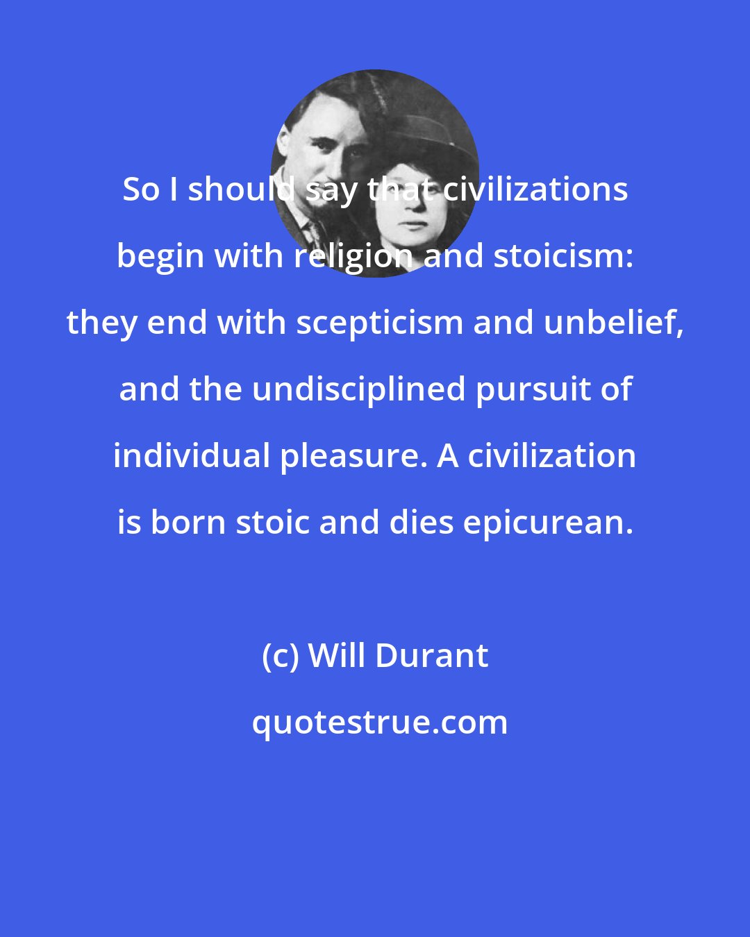 Will Durant: So I should say that civilizations begin with religion and stoicism: they end with scepticism and unbelief, and the undisciplined pursuit of individual pleasure. A civilization is born stoic and dies epicurean.