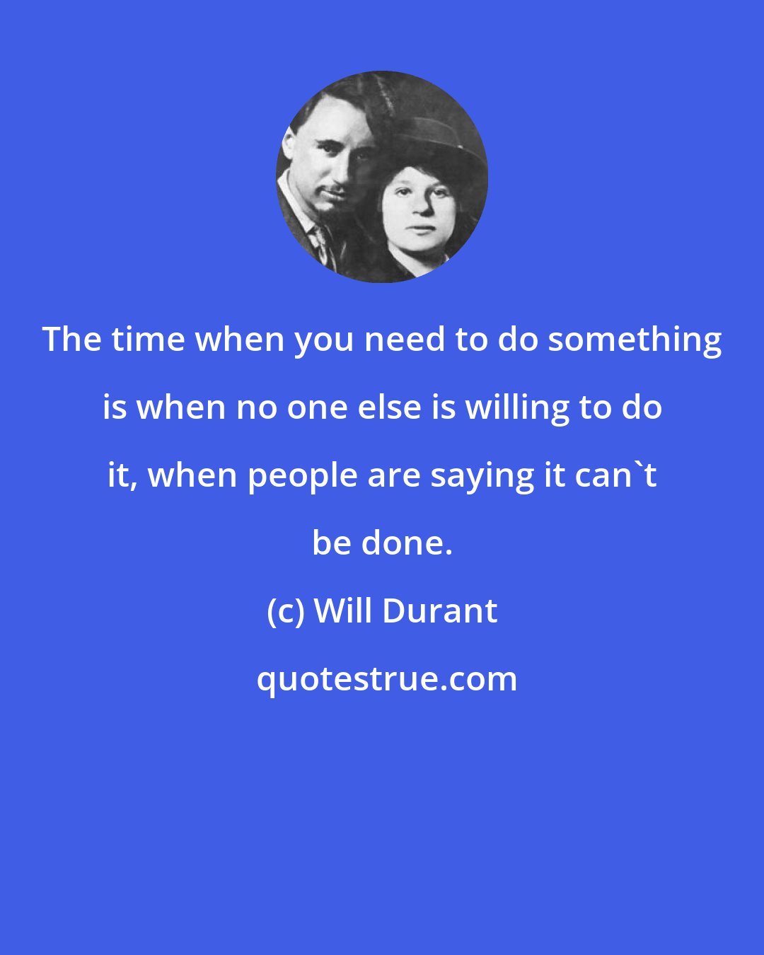 Will Durant: The time when you need to do something is when no one else is willing to do it, when people are saying it can't be done.
