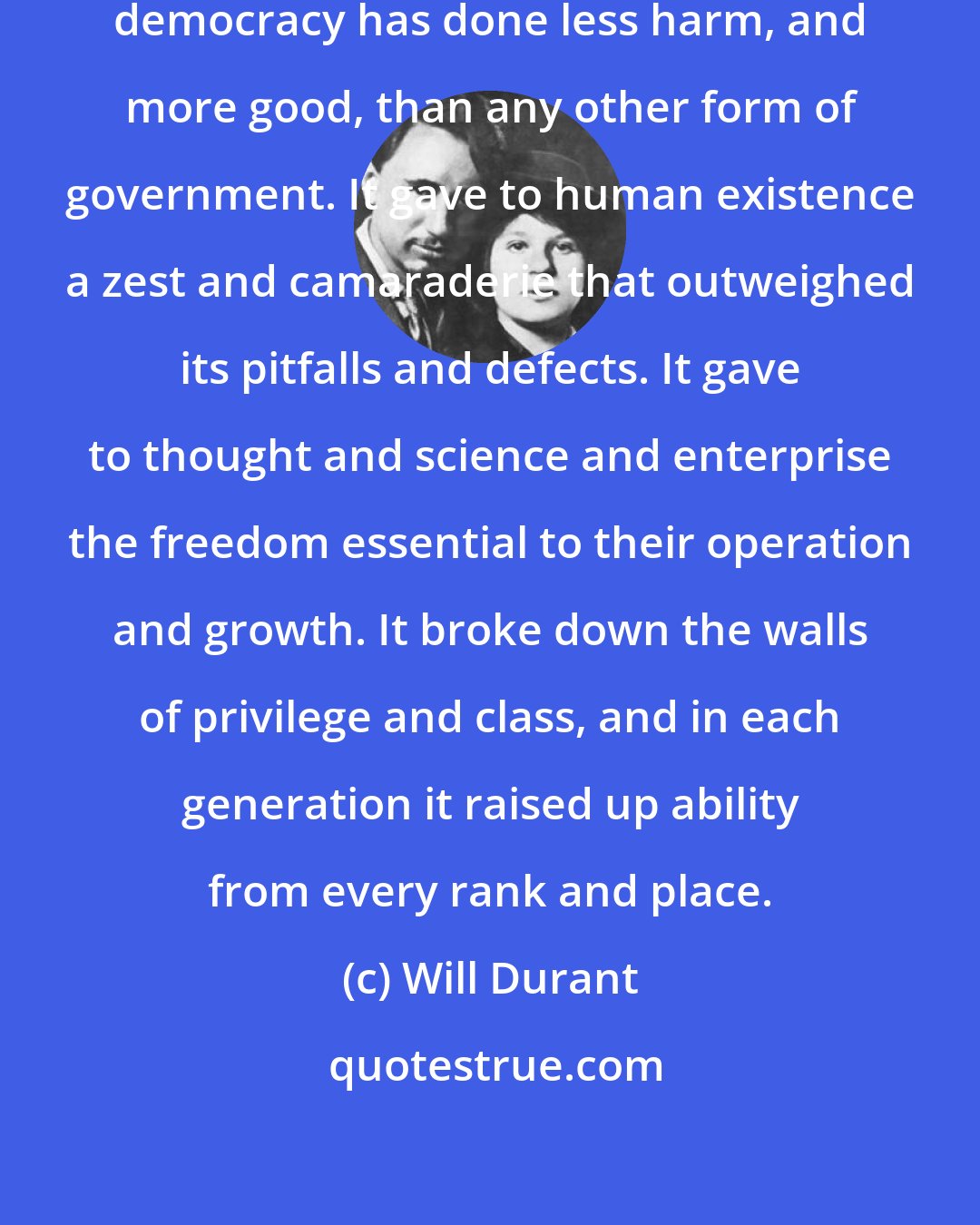 Will Durant: All deductions having been made, democracy has done less harm, and more good, than any other form of government. It gave to human existence a zest and camaraderie that outweighed its pitfalls and defects. It gave to thought and science and enterprise the freedom essential to their operation and growth. It broke down the walls of privilege and class, and in each generation it raised up ability from every rank and place.