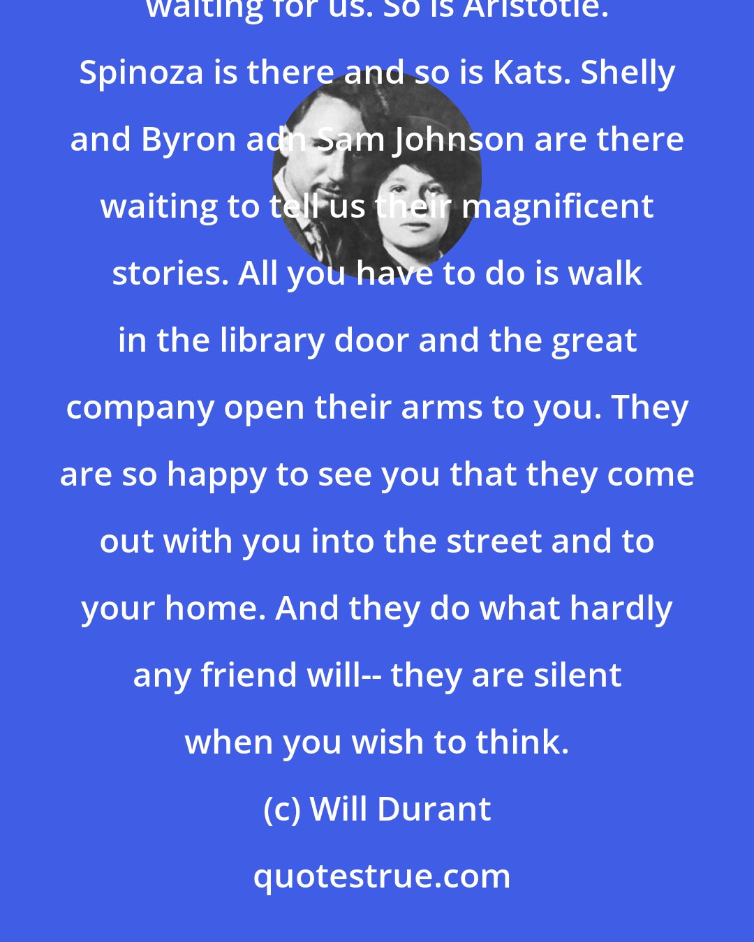 Will Durant: All that is good in our history is gathered in libraries. At this moment, Plato is down there at the library waiting for us. So is Aristotle. Spinoza is there and so is Kats. Shelly and Byron adn Sam Johnson are there waiting to tell us their magnificent stories. All you have to do is walk in the library door and the great company open their arms to you. They are so happy to see you that they come out with you into the street and to your home. And they do what hardly any friend will-- they are silent when you wish to think.