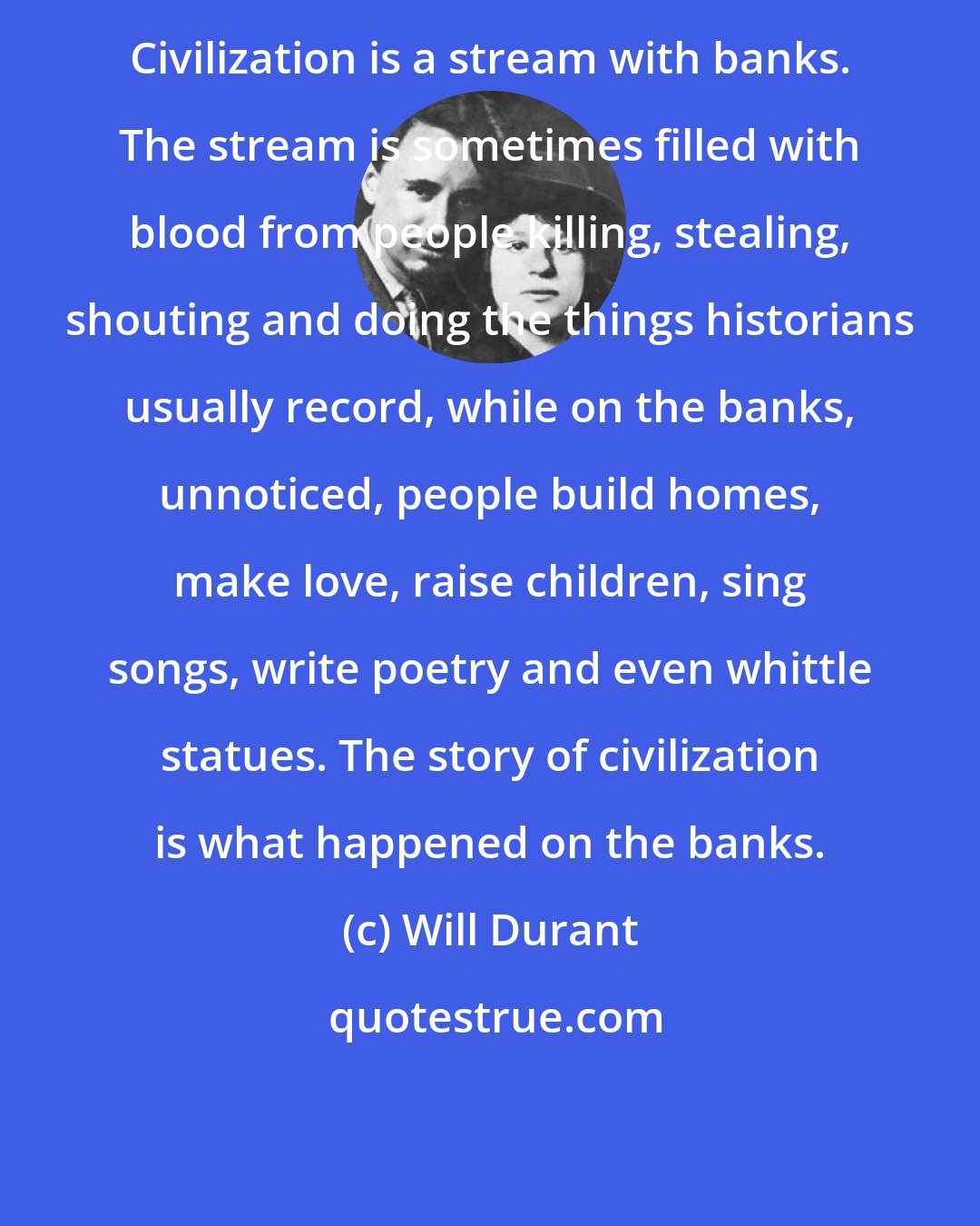 Will Durant: Civilization is a stream with banks. The stream is sometimes filled with blood from people killing, stealing, shouting and doing the things historians usually record, while on the banks, unnoticed, people build homes, make love, raise children, sing songs, write poetry and even whittle statues. The story of civilization is what happened on the banks.