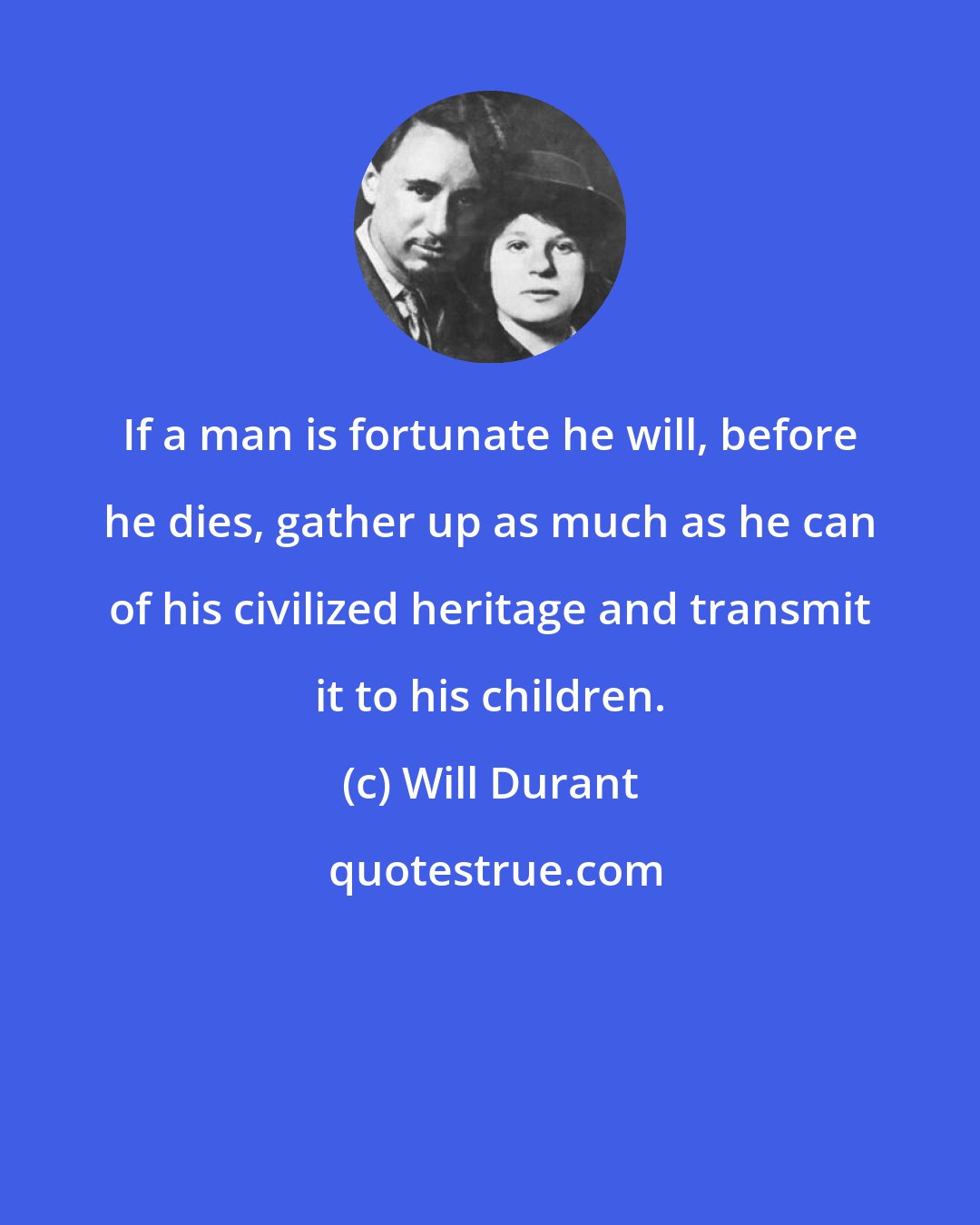Will Durant: If a man is fortunate he will, before he dies, gather up as much as he can of his civilized heritage and transmit it to his children.