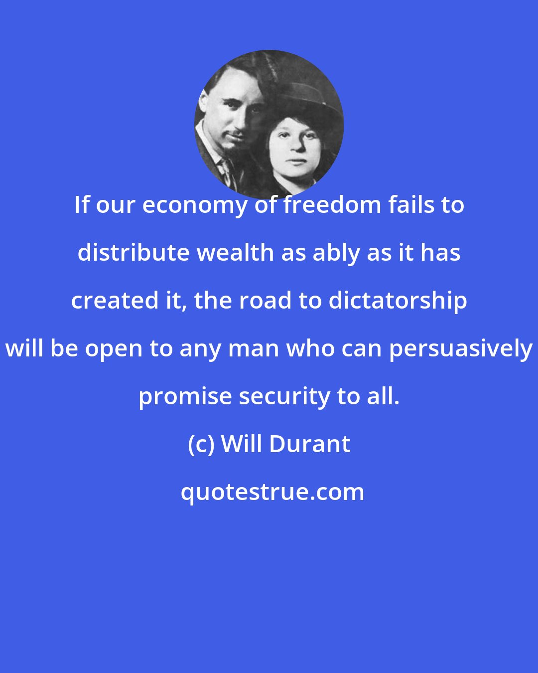 Will Durant: If our economy of freedom fails to distribute wealth as ably as it has created it, the road to dictatorship will be open to any man who can persuasively promise security to all.