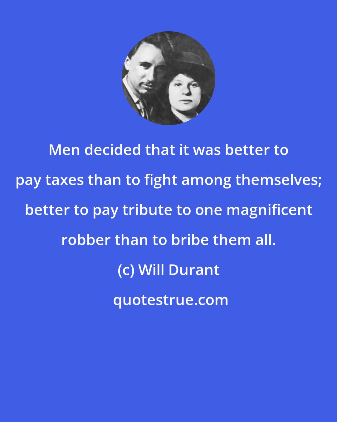 Will Durant: Men decided that it was better to pay taxes than to fight among themselves; better to pay tribute to one magnificent robber than to bribe them all.