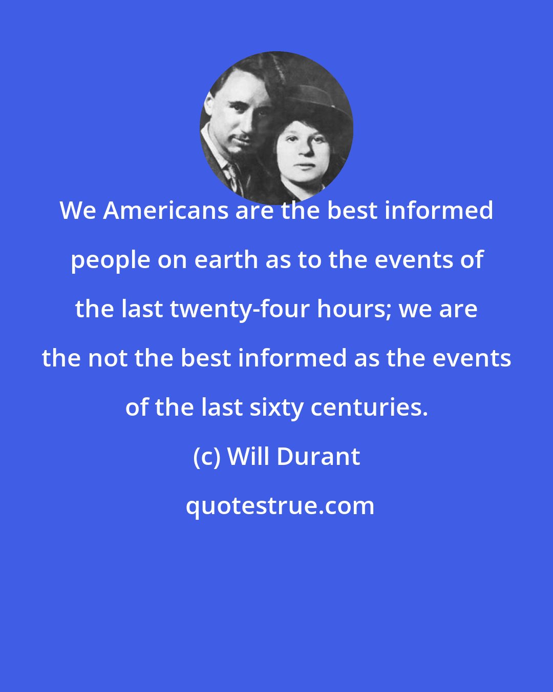 Will Durant: We Americans are the best informed people on earth as to the events of the last twenty-four hours; we are the not the best informed as the events of the last sixty centuries.