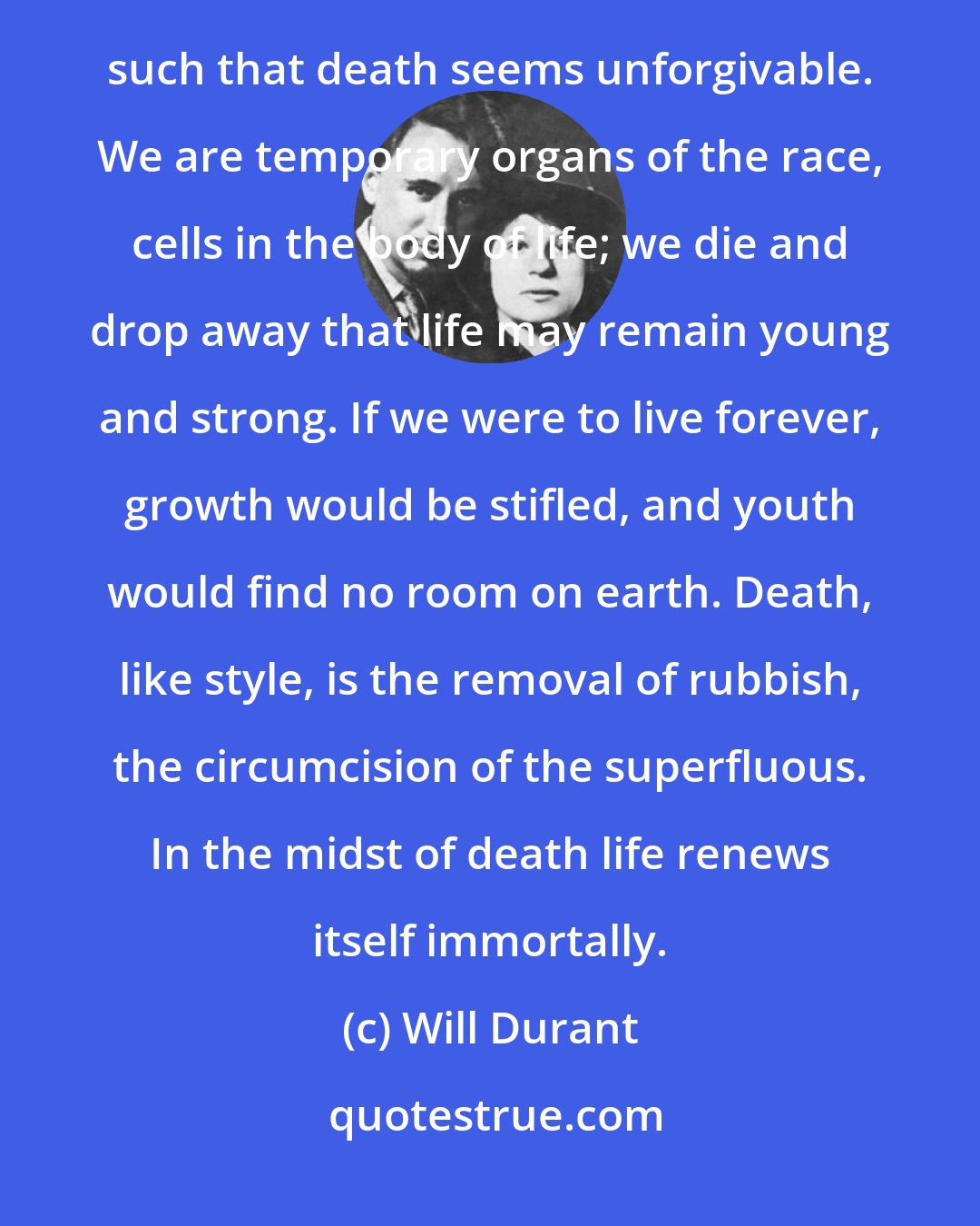 Will Durant: What if it is for life's sake that we must die? In truth we are not individuals; and it is because we think ourselves such that death seems unforgivable. We are temporary organs of the race, cells in the body of life; we die and drop away that life may remain young and strong. If we were to live forever, growth would be stifled, and youth would find no room on earth. Death, like style, is the removal of rubbish, the circumcision of the superfluous. In the midst of death life renews itself immortally.