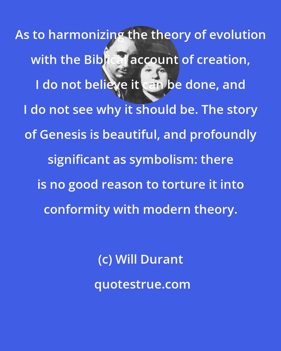 Will Durant: As to harmonizing the theory of evolution with the Biblical account of creation, I do not believe it can be done, and I do not see why it should be. The story of Genesis is beautiful, and profoundly significant as symbolism: there is no good reason to torture it into conformity with modern theory.