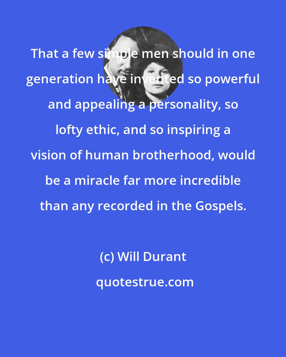 Will Durant: That a few simple men should in one generation have invented so powerful and appealing a personality, so lofty ethic, and so inspiring a vision of human brotherhood, would be a miracle far more incredible than any recorded in the Gospels.