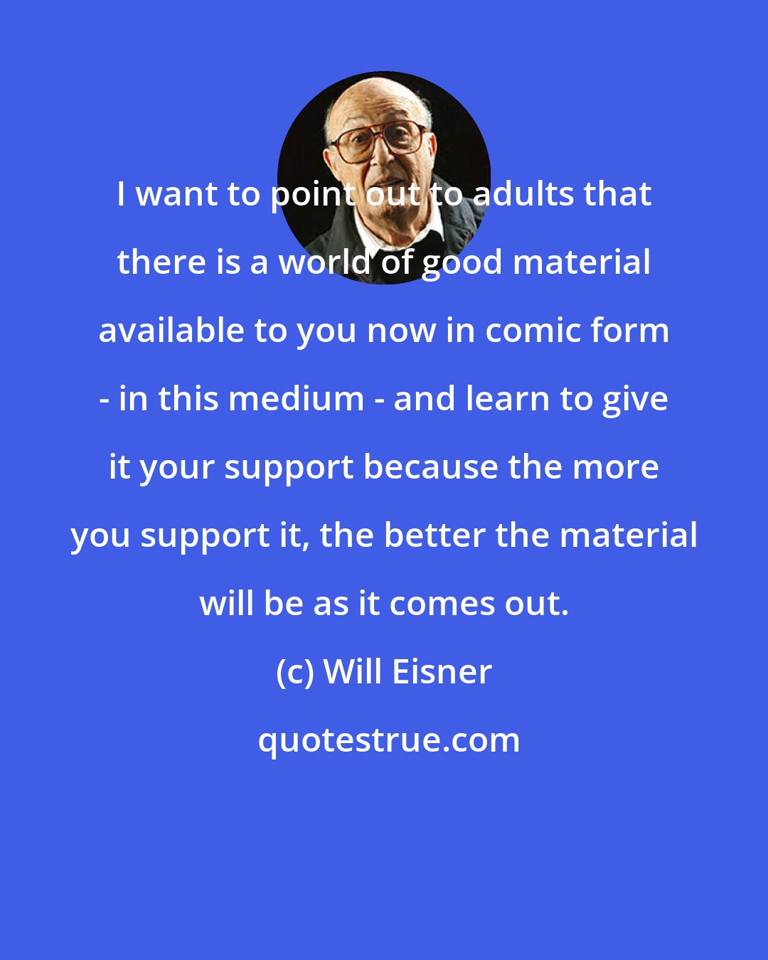 Will Eisner: I want to point out to adults that there is a world of good material available to you now in comic form - in this medium - and learn to give it your support because the more you support it, the better the material will be as it comes out.
