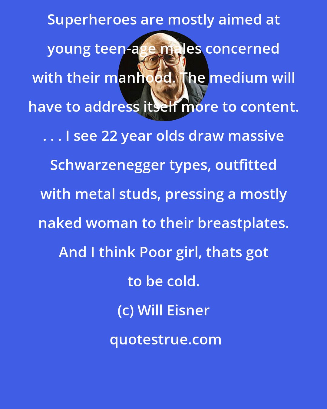 Will Eisner: Superheroes are mostly aimed at young teen-age males concerned with their manhood. The medium will have to address itself more to content. . . . I see 22 year olds draw massive Schwarzenegger types, outfitted with metal studs, pressing a mostly naked woman to their breastplates. And I think Poor girl, thats got to be cold.