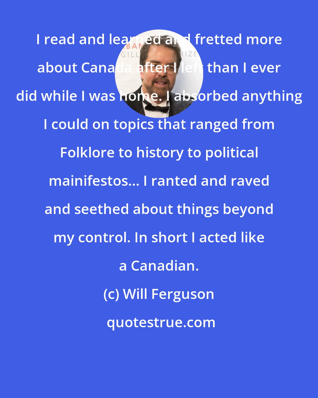 Will Ferguson: I read and learned and fretted more about Canada after I left than I ever did while I was home. I absorbed anything I could on topics that ranged from Folklore to history to political mainifestos... I ranted and raved and seethed about things beyond my control. In short I acted like a Canadian.