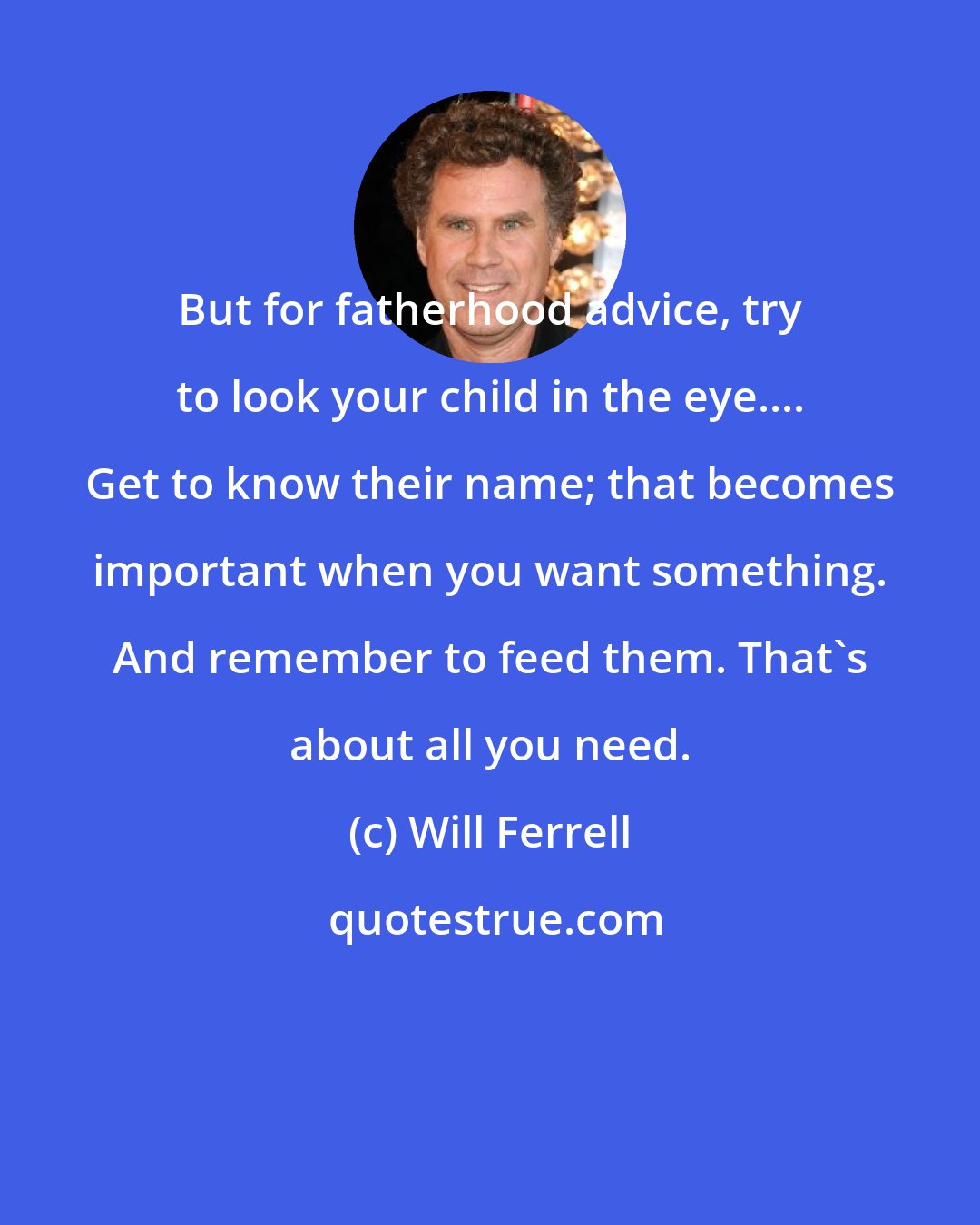 Will Ferrell: But for fatherhood advice, try to look your child in the eye.... Get to know their name; that becomes important when you want something. And remember to feed them. That's about all you need.