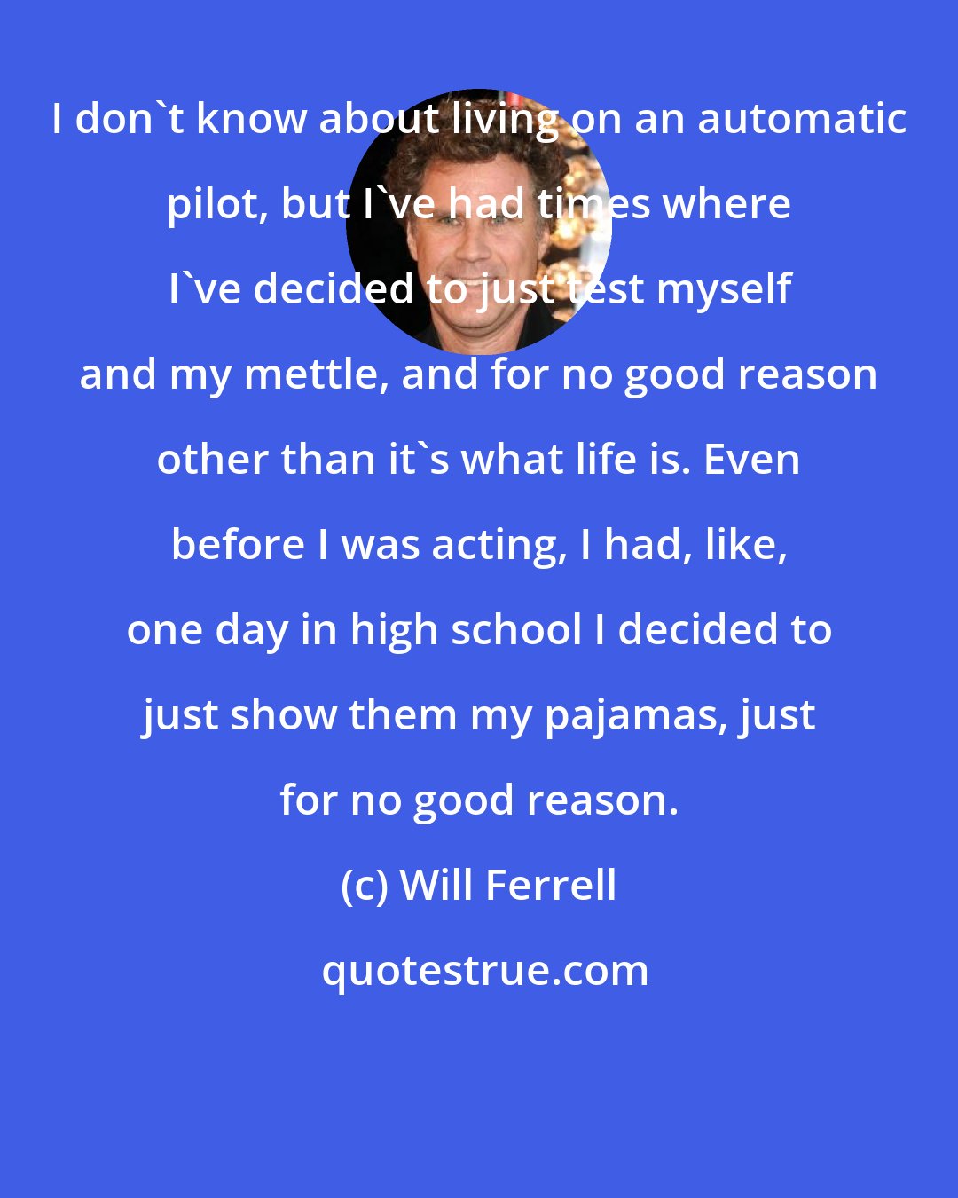 Will Ferrell: I don't know about living on an automatic pilot, but I've had times where I've decided to just test myself and my mettle, and for no good reason other than it's what life is. Even before I was acting, I had, like, one day in high school I decided to just show them my pajamas, just for no good reason.