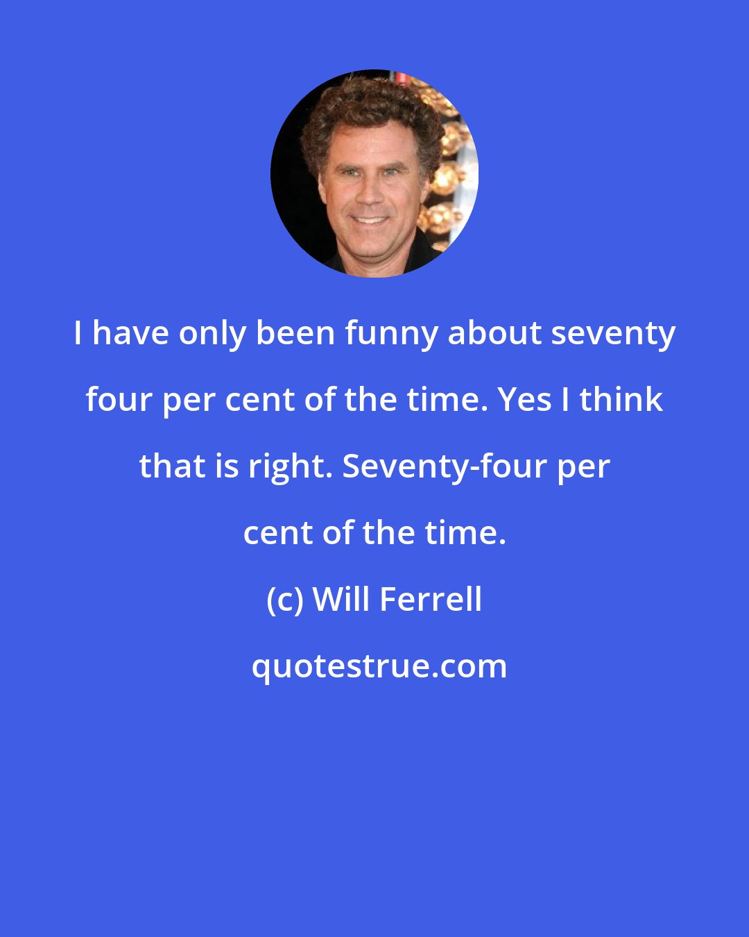 Will Ferrell: I have only been funny about seventy four per cent of the time. Yes I think that is right. Seventy-four per cent of the time.