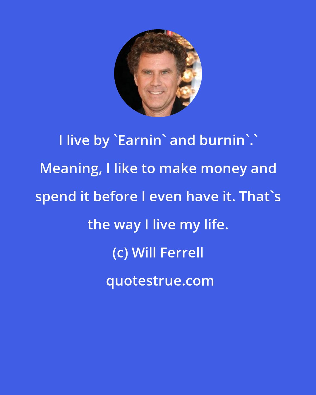 Will Ferrell: I live by 'Earnin' and burnin'.' Meaning, I like to make money and spend it before I even have it. That's the way I live my life.