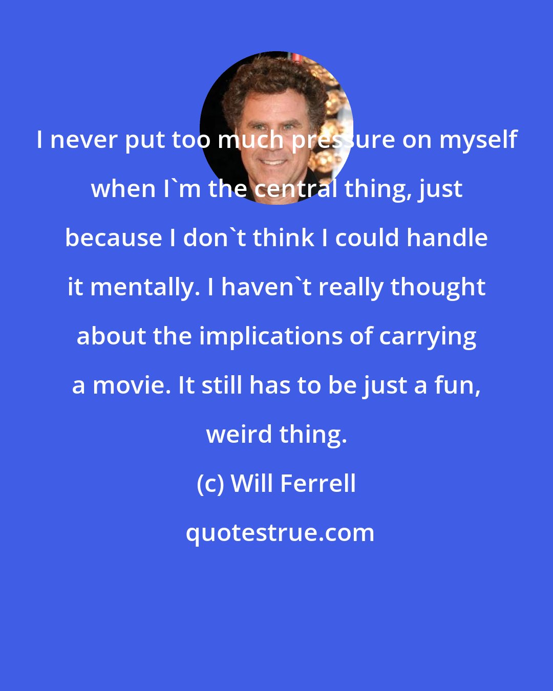 Will Ferrell: I never put too much pressure on myself when I'm the central thing, just because I don't think I could handle it mentally. I haven't really thought about the implications of carrying a movie. It still has to be just a fun, weird thing.