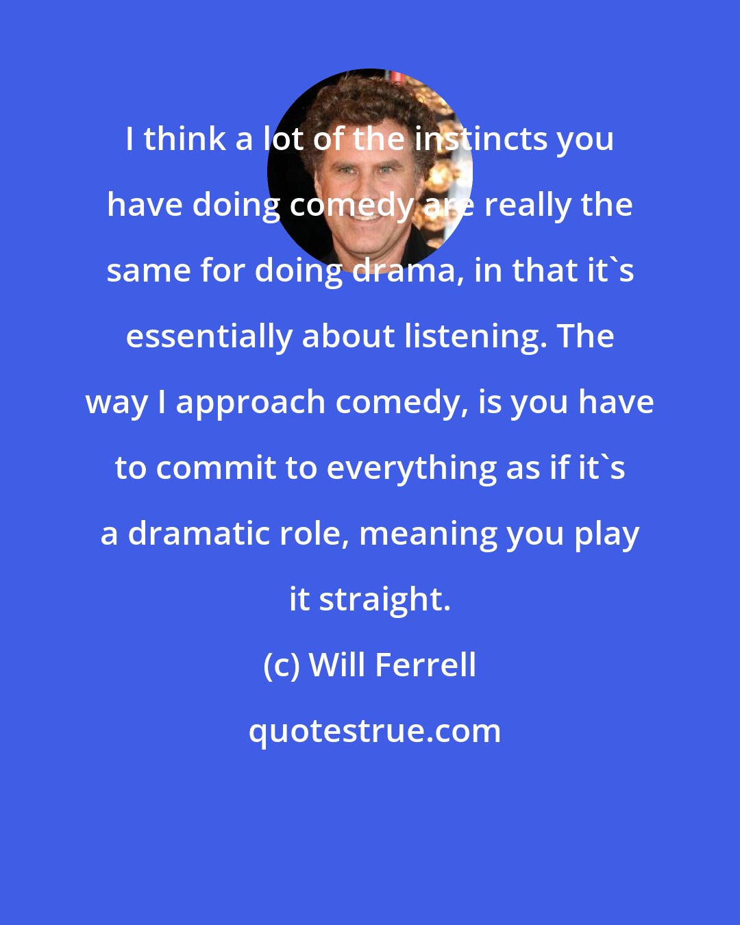 Will Ferrell: I think a lot of the instincts you have doing comedy are really the same for doing drama, in that it's essentially about listening. The way I approach comedy, is you have to commit to everything as if it's a dramatic role, meaning you play it straight.