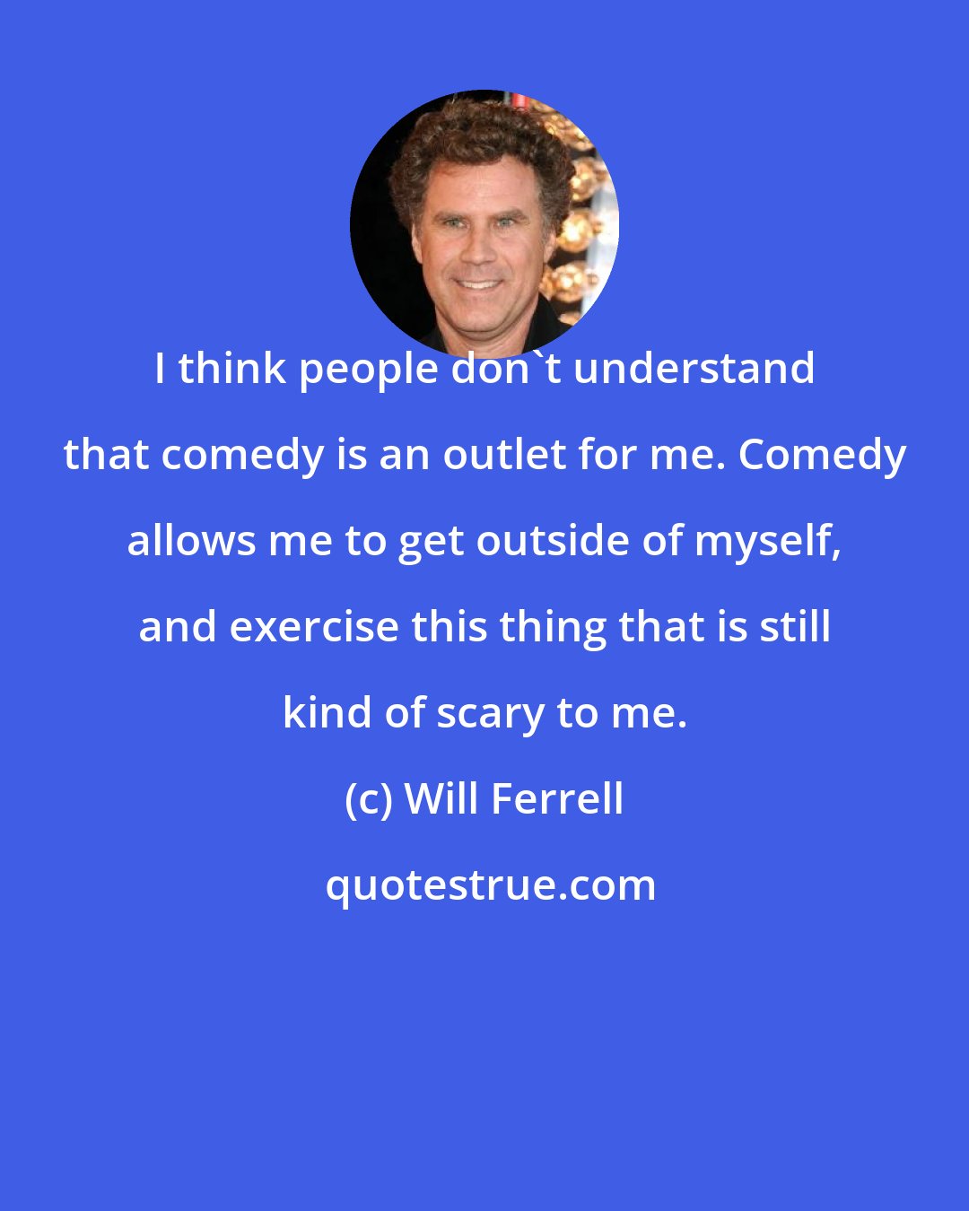 Will Ferrell: I think people don't understand that comedy is an outlet for me. Comedy allows me to get outside of myself, and exercise this thing that is still kind of scary to me.