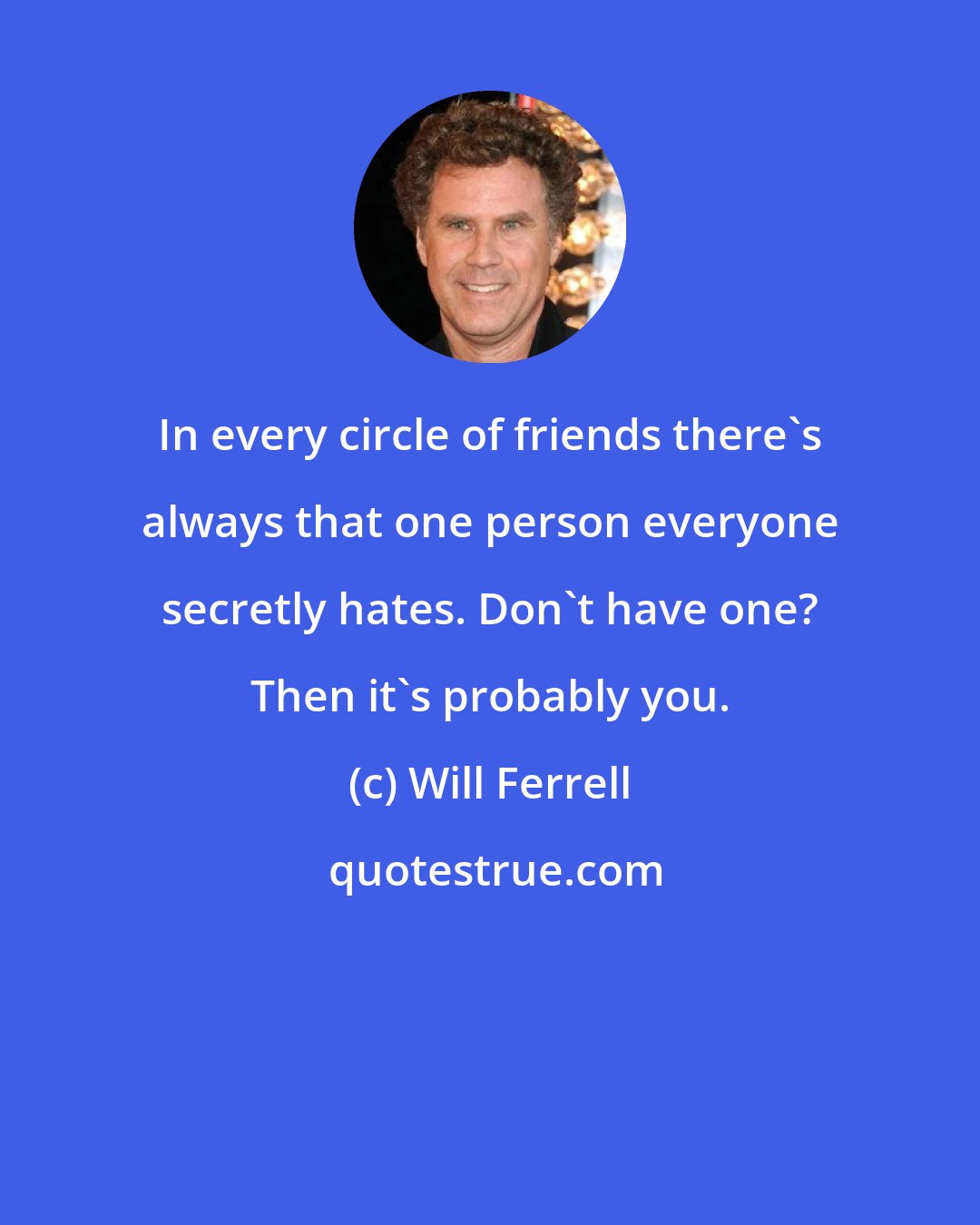 Will Ferrell: In every circle of friends there's always that one person everyone secretly hates. Don't have one? Then it's probably you.