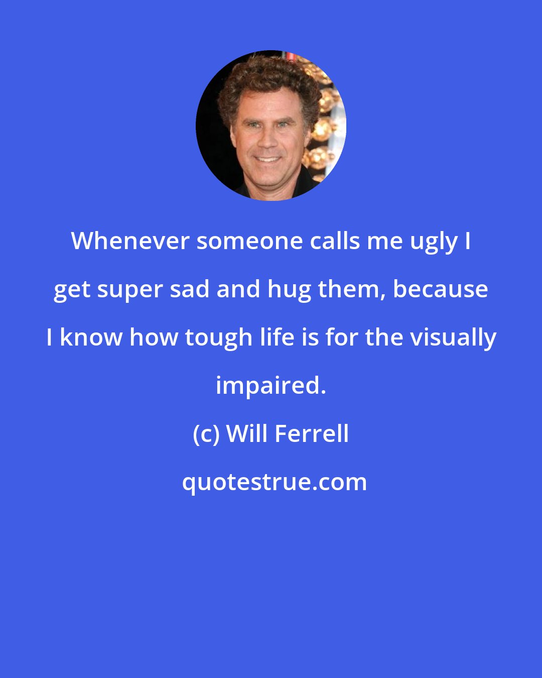 Will Ferrell: Whenever someone calls me ugly I get super sad and hug them, because I know how tough life is for the visually impaired.
