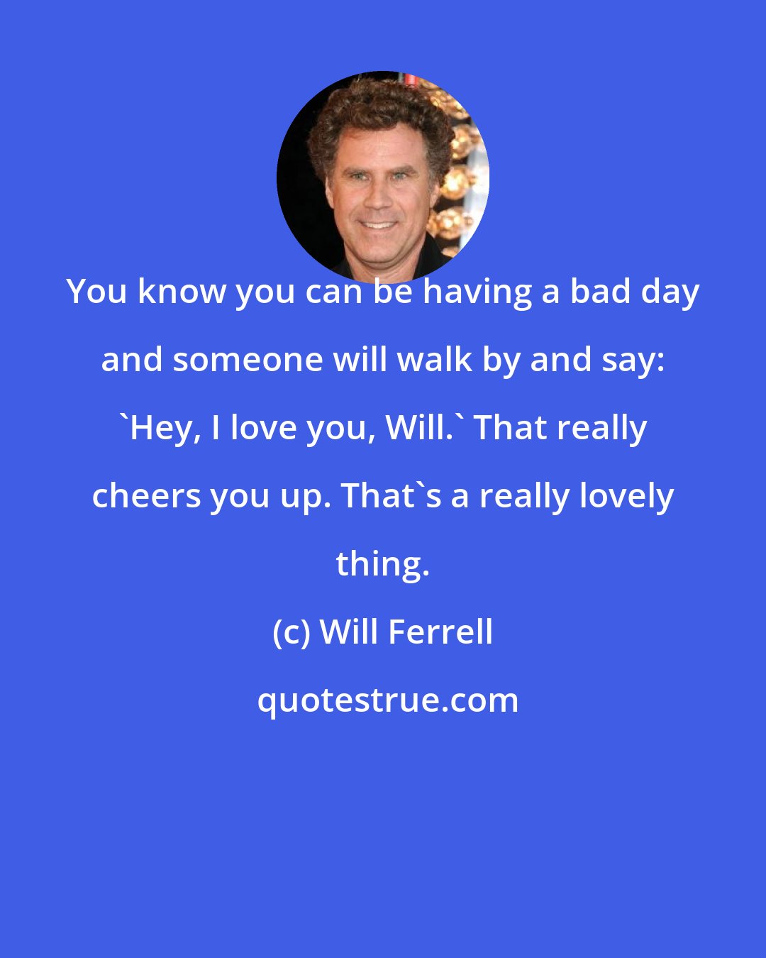 Will Ferrell: You know you can be having a bad day and someone will walk by and say: 'Hey, I love you, Will.' That really cheers you up. That's a really lovely thing.