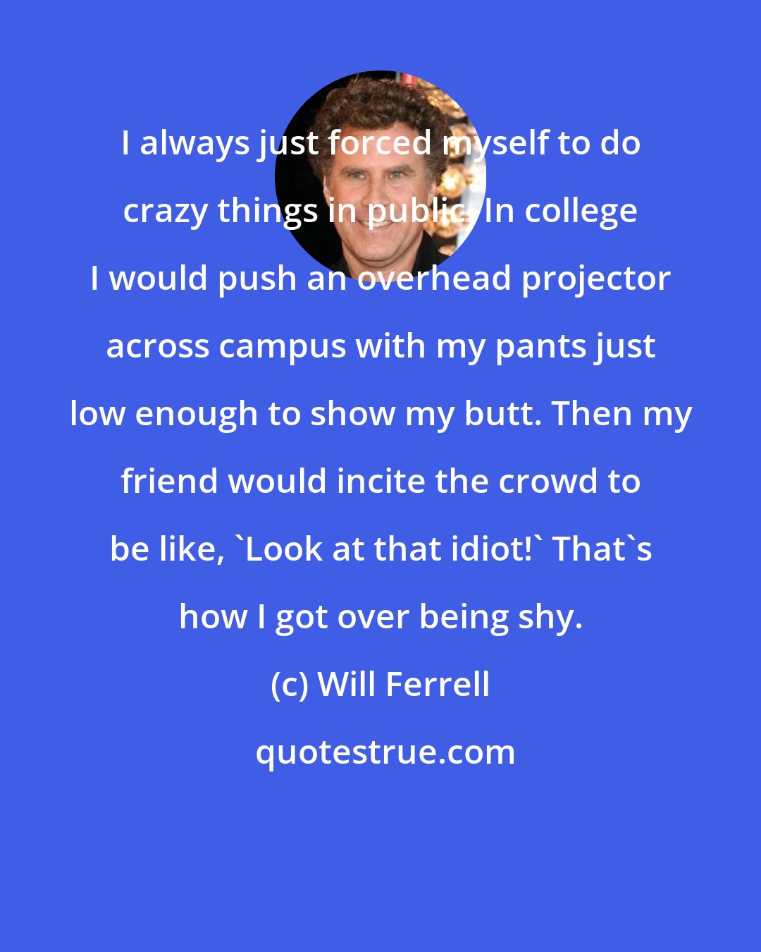 Will Ferrell: I always just forced myself to do crazy things in public. In college I would push an overhead projector across campus with my pants just low enough to show my butt. Then my friend would incite the crowd to be like, 'Look at that idiot!' That's how I got over being shy.