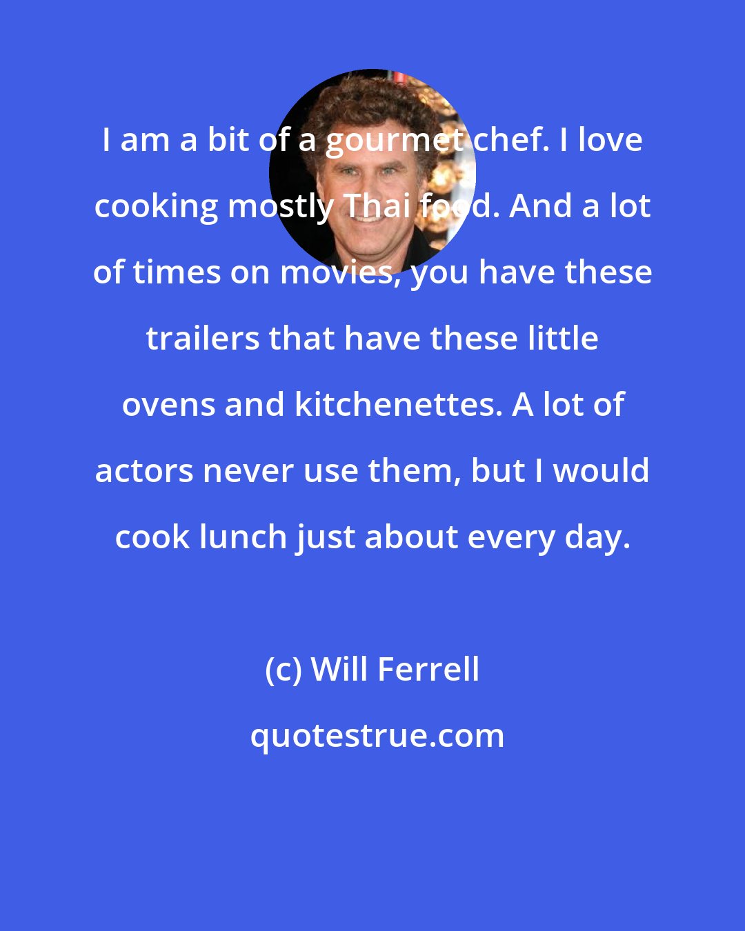 Will Ferrell: I am a bit of a gourmet chef. I love cooking mostly Thai food. And a lot of times on movies, you have these trailers that have these little ovens and kitchenettes. A lot of actors never use them, but I would cook lunch just about every day.