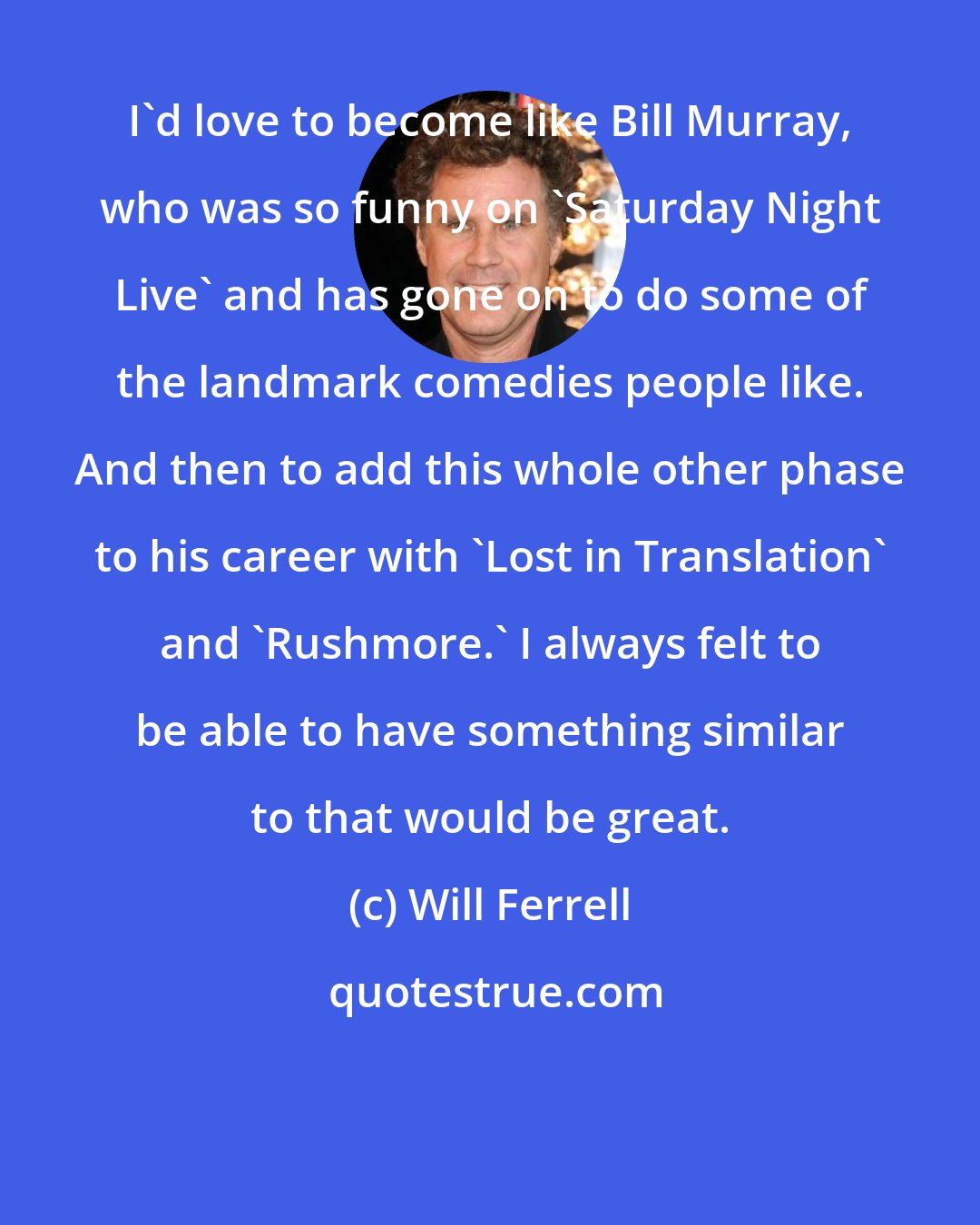 Will Ferrell: I'd love to become like Bill Murray, who was so funny on 'Saturday Night Live' and has gone on to do some of the landmark comedies people like. And then to add this whole other phase to his career with 'Lost in Translation' and 'Rushmore.' I always felt to be able to have something similar to that would be great.