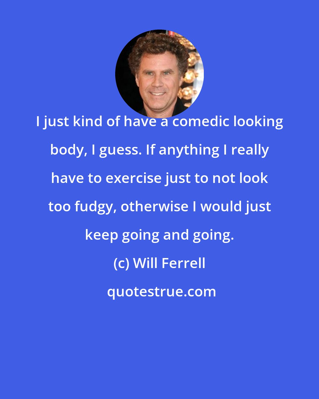 Will Ferrell: I just kind of have a comedic looking body, I guess. If anything I really have to exercise just to not look too fudgy, otherwise I would just keep going and going.