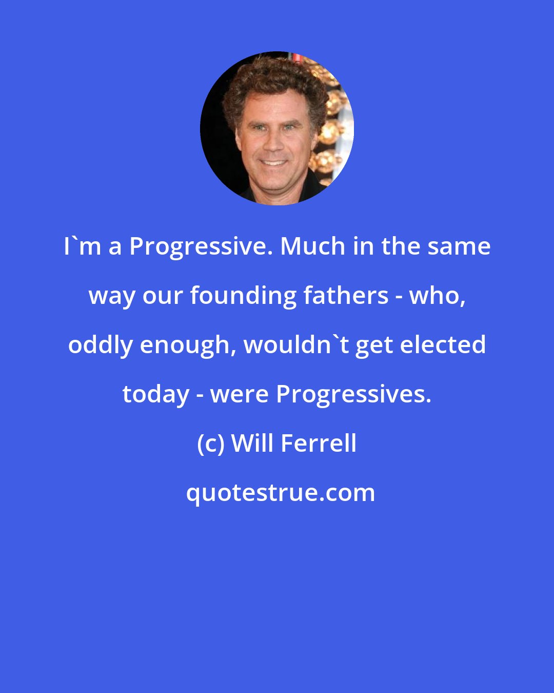 Will Ferrell: I'm a Progressive. Much in the same way our founding fathers - who, oddly enough, wouldn't get elected today - were Progressives.