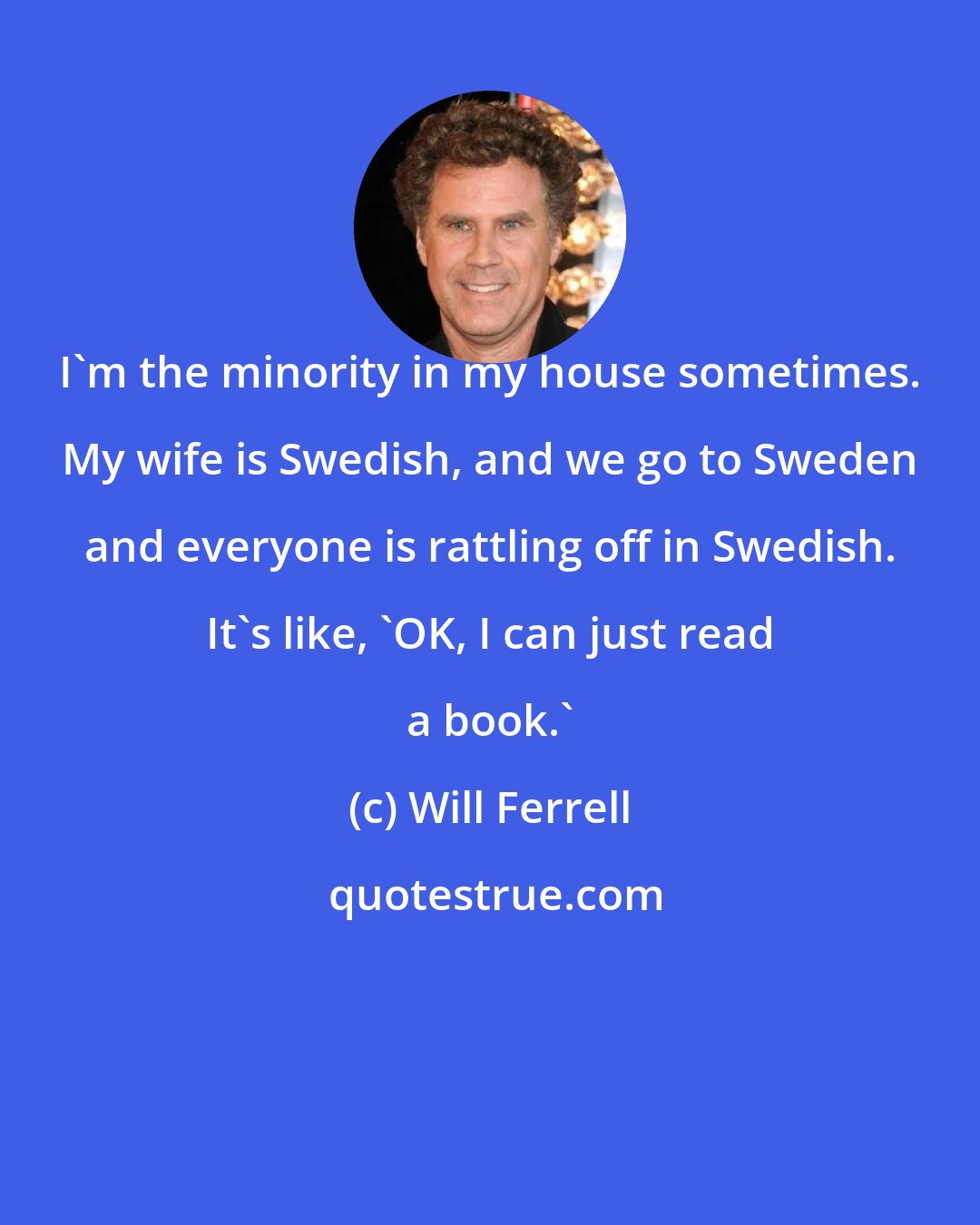 Will Ferrell: I'm the minority in my house sometimes. My wife is Swedish, and we go to Sweden and everyone is rattling off in Swedish. It's like, 'OK, I can just read a book.'