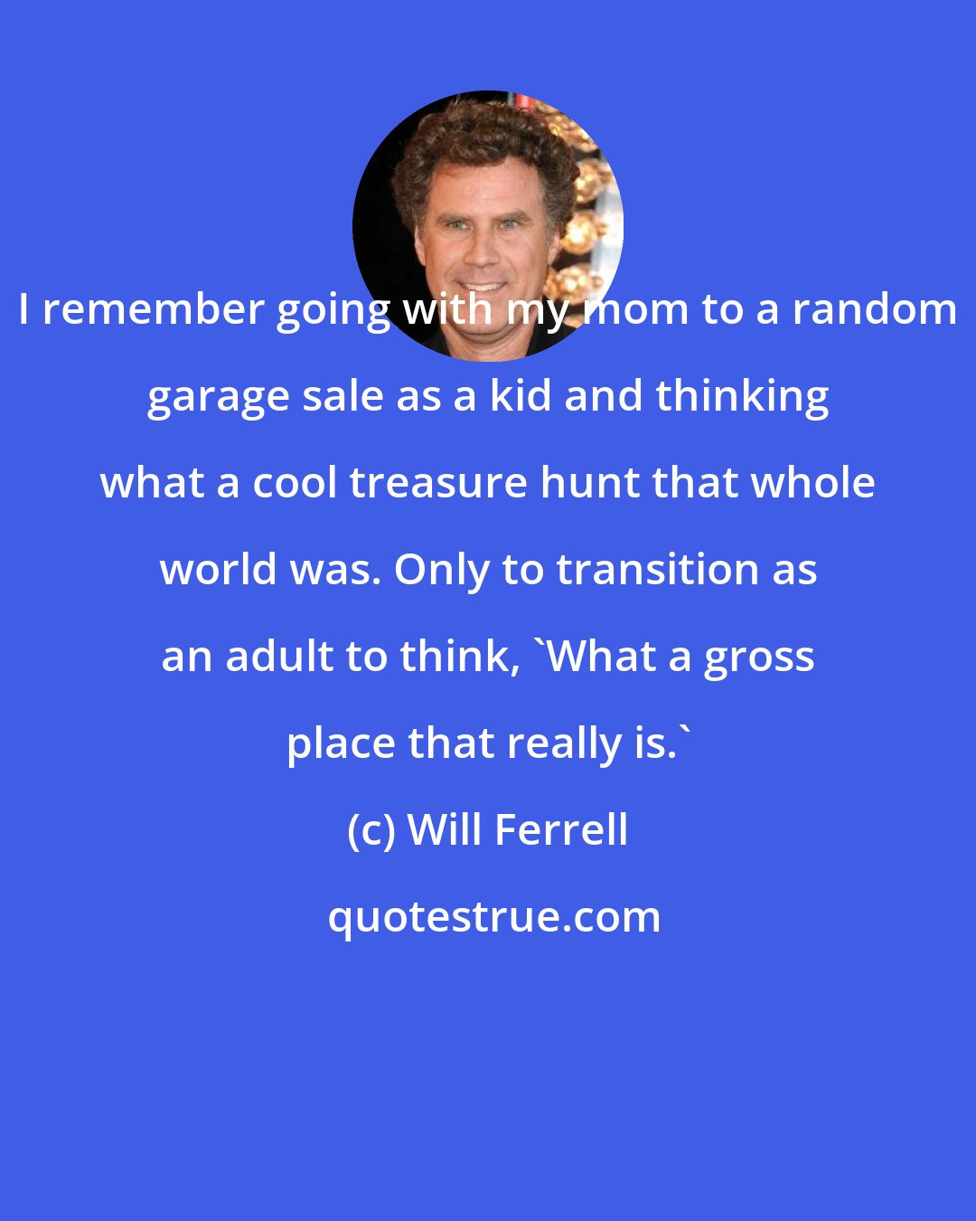 Will Ferrell: I remember going with my mom to a random garage sale as a kid and thinking what a cool treasure hunt that whole world was. Only to transition as an adult to think, 'What a gross place that really is.'