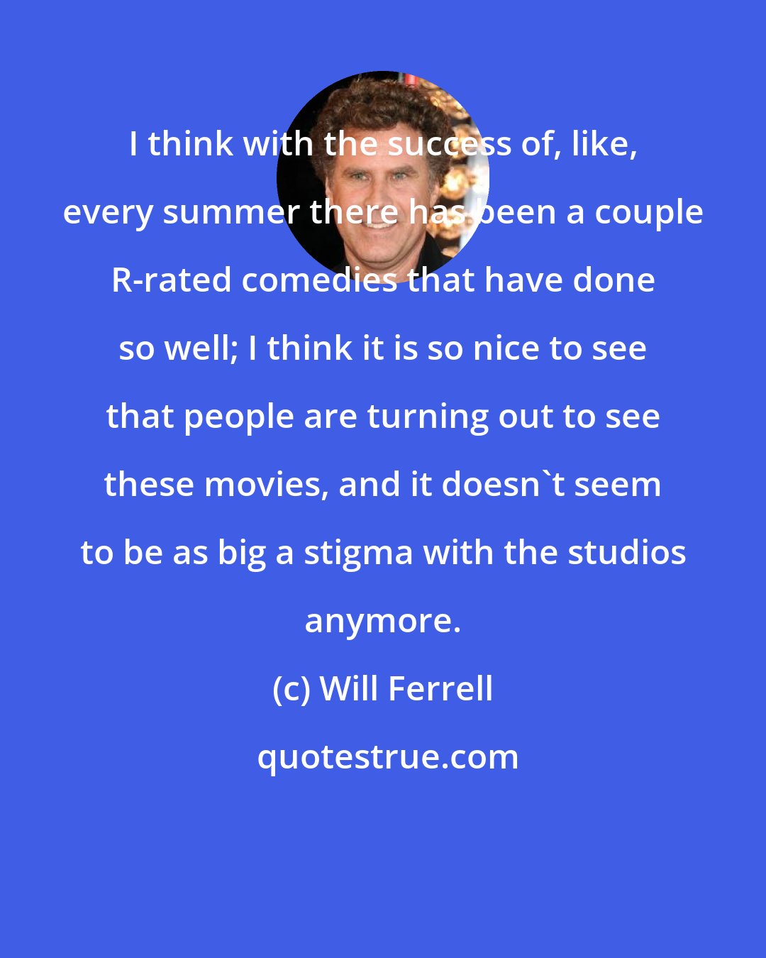 Will Ferrell: I think with the success of, like, every summer there has been a couple R-rated comedies that have done so well; I think it is so nice to see that people are turning out to see these movies, and it doesn't seem to be as big a stigma with the studios anymore.