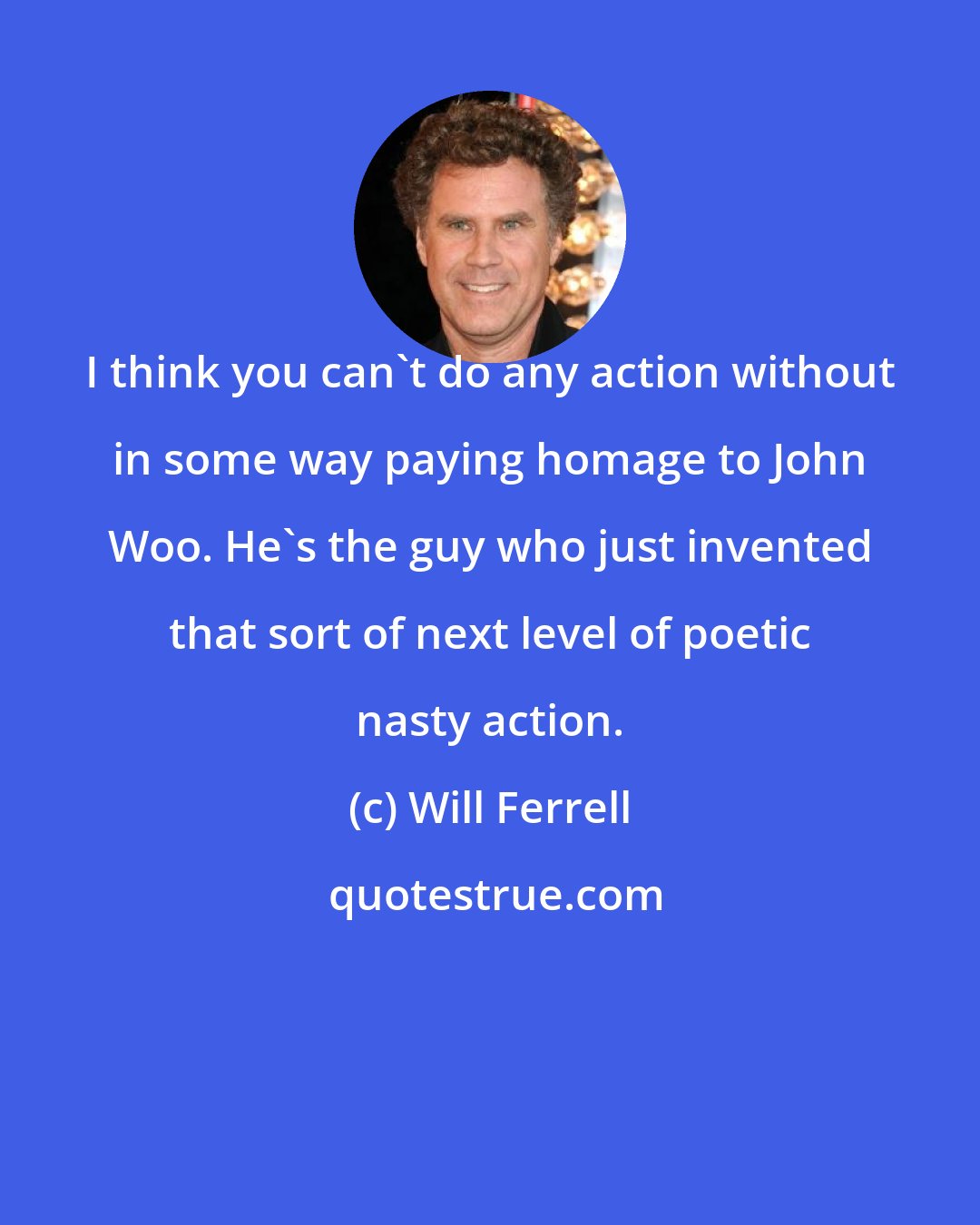 Will Ferrell: I think you can't do any action without in some way paying homage to John Woo. He's the guy who just invented that sort of next level of poetic nasty action.