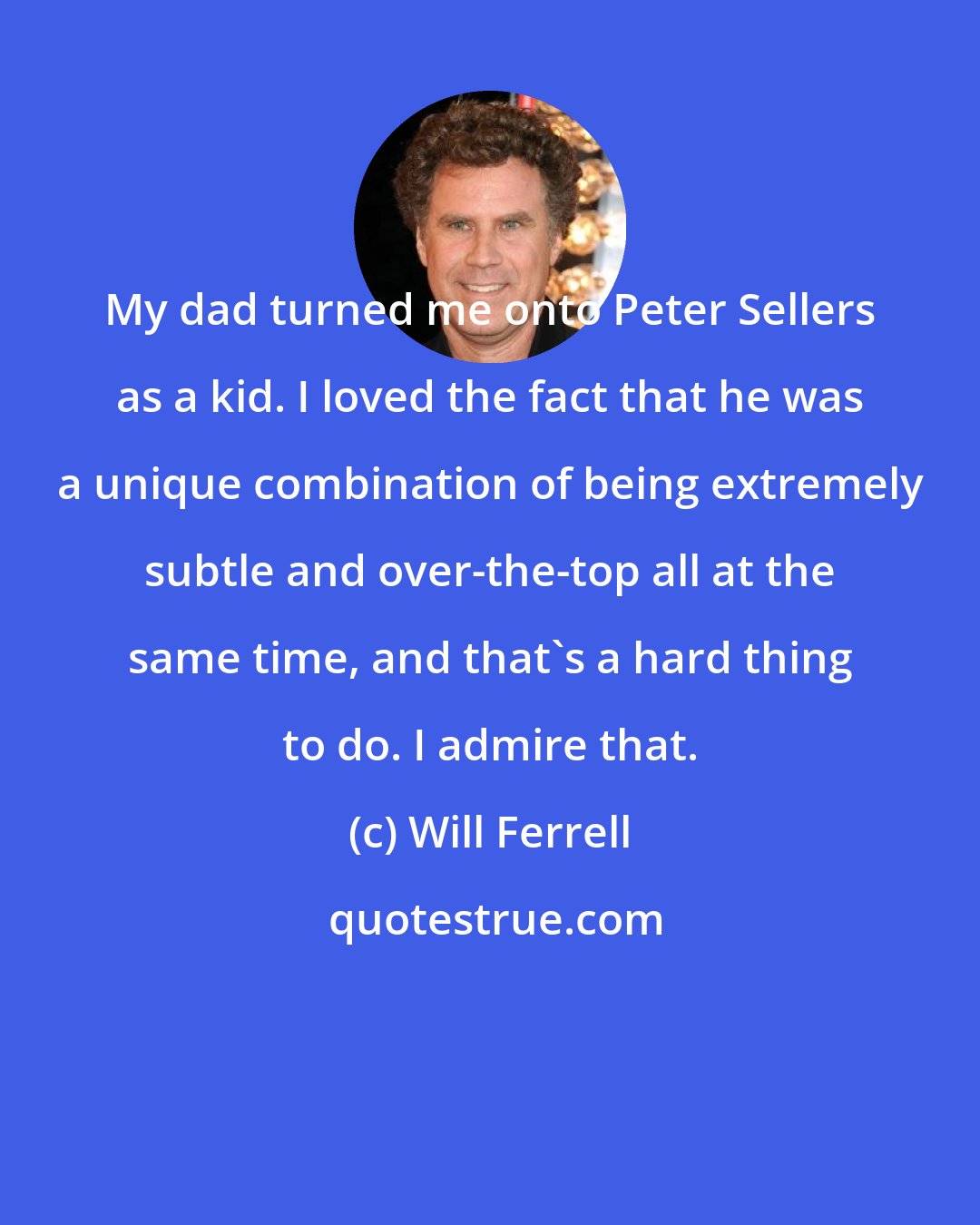 Will Ferrell: My dad turned me onto Peter Sellers as a kid. I loved the fact that he was a unique combination of being extremely subtle and over-the-top all at the same time, and that's a hard thing to do. I admire that.